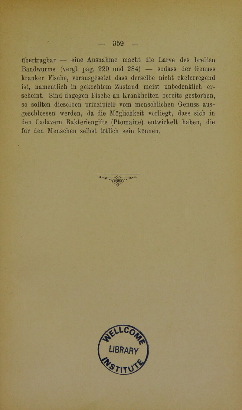 übertragbar — eine Ausnahme macht die Larve des breiten Bandwurms (vergl. pag. 220 und 284) — sodass der Genuss kranker Fische, vorausgesetzt dass derselbe nicht ekelerregend ist, namentlich in gekochtem Zustand meist unbedenklich er- scheint, Sind dagegen Fische an Krankheiten bereits gestorben, so sollten dieselben prinzipiell vom menschlichen Genuss aus- geschlossen werden, da die Möglichkeit vorliegt, dass sieh in den Cadavern Bakteriengifte (Ptomaine) entwickelt haben, die für den Menschen selbst tötlich sein können.
