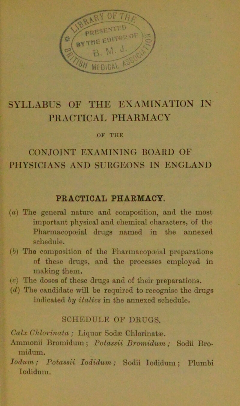 SYLLABUS OF THE EXAMINATION IN PR ACTICAL PH A RM ACY OF THE CONJOINT EXAMINING BOARD OF PHYSICIANS AND SURGEONS IN ENGLAND PRACTICAL PHARMACY. (a) The general nature and composition, and the most important physical and chemical characters, of the Pharmacopoeial drugs named in the annexed schedule. (b) The composition of the Pharmacopeia! preparations of these drugs, and the processes employed in making them. (/•) The doses of these drugs and of their preparations. (d) The candidate will be required to recognise the drugs indicated by italics in the annexed schedule. SCHEDULE OF DRUGS. Calx Chlorinata; Liquor Sod sc Chlorinates. Ammonii Broinidum; Potassii Bromidum; Sodii Bro- midum. ladum; Potassii Iodidum; Sodii Iodidum; Plumbi Iodiduin.