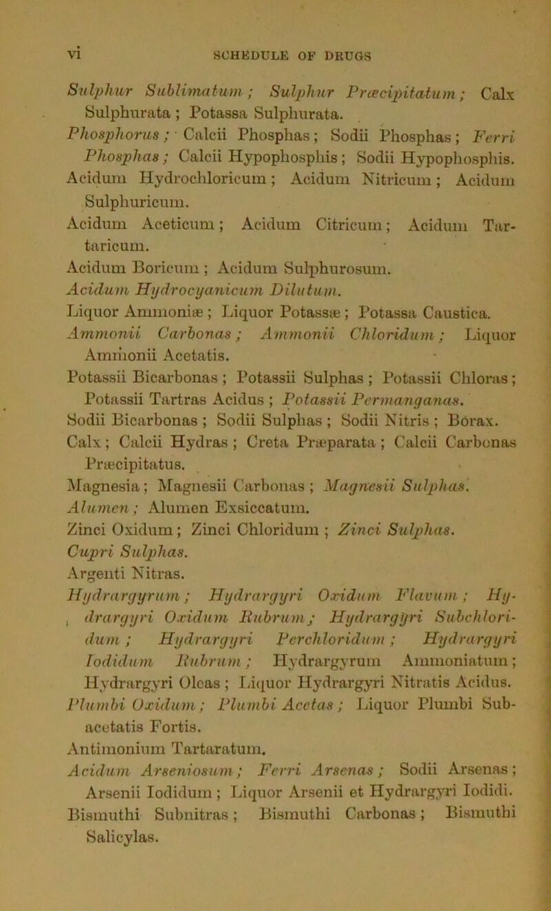 Sulphur Sublimatum; Sulphur Prcecipitatum; Calx Sulphurata; Potassa Sulphurata. Phosphorus; ■ Calcii Phosphas; Sodii Phosphas ; Ferri Phosplias; Calcii Hypophosphis; Sodii Hypophosphis. Acidum Hydrochloricum; Acidum Nitricum; Acidum Sulphuricum. Acidum Aceticum; Acidum Citricum; Acidum Tar- taricum. Acidum Boricum ; Acidum Sulphurosum. Acidum Hydrocyanicum Dilution. Liquor Ammonite ; Liquor Potassa;; Potassa Caustica. Ammonii Carbonas; Ammonii Chloridum; Liquor Ammonii Acetatis. Potassii Bicarbonas ; Potassii Sulphas ; Potassii Chloras; Potassii Tartras Acidus ; Potassii Perma/nganas. Sodii Bicarbonas ; Sodii Sulphas ; Sodii Nitris ; Borax. Calx; Calcii Hydras ; Creta Prtepar&ta ; Calcii Carbonas Prtecipitatus. Magnesia; Magnesii Carbonas; Magnesii Sulphas. Alunien; Alumen Exsiccatum. Zinci Oxidum; Zinci Chloridum ; Zinci Sulphas. Cupri Sulphas. Argenti Nitras. Hydrargyrum; Hydrargyri Oxidum Flavum; Hg- , drargyri Oxidum Rubrumj Hydrargyri Suhchlori- dum; Hydrargyri Perchloridum; Hydrargyri Iodidum Rubrum; Hydrargyrum Ammoniatum; Hydrargyri Olcas; I.iciuor Hydrargyri Nitratis Acidus. Plumbi Oxidum; Plumbi' Acctas ; Liquor Plumbi Sub- acotatis Fortis. Antimonium Tartaratum. Acidum Arseniosum ; Ferri Arsenas ; Sodii Arsenas ; Arsenii Iodidum ; Liquor Arsenii et Hydrargyri Iodidi. Bismuthi Subnitras; Bismuthi Carbonas; Bismuthi Salicylas.