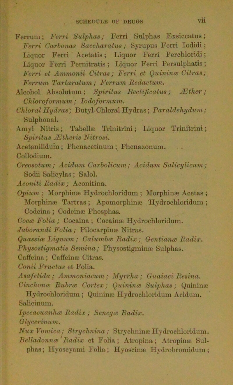 Ferrum; Ferri Sulphas; Ferri Sulphas Exsiccatus; Ferri Carbonas Saccharatus; Syrupus Ferri Iodidi; Liquor Ferri Acetatis; Liquor Ferri Perchloridi; Liquor Ferri Pernitratis; Liquor Ferri Persulphatis; Ferri et Ammonii Citras; Ferri et Quinine9 Citras; Ferrum Tartaratum; Ferrum Bcdactwm. Alcohol Absolutum; Spiritus Bcctificatus; JEther; Chloroformum ; Iodoformum. Chloral Hydras; Butyl-Chloral Hydras; Paraldehydum; Sulphonal. Amyl Nitris; Tabellse Trinitrini; Liquor Trinitrini; Spiritus JElheris Nitrosi. Acetanilidum; Phenacetinura; Phenazonum. Collodium. Creosotum; Acidum Carbolicum; Acidum Salicylicum ; Sodii Salicylas; Salol. Aconiti Badix ; Aconitina. Opium; Morphine Hydrochloridum ; Morphine Acetas ; Morphine Tartras; Apomorphime Hydrochloridum ; Codeina; Codeine Phosphas. Cocce Folia ; Cocaina ; Cocaine Hydrochloridum. Jaborandi Folia; Pilocarpine Nitras. Quassia} Lignum; Calurnbce Badix; Gcntiana Badix. Physostigmatis Semina; Physostigmime Sulphas. Caffeina; Caffeine Citras. Conii Fructus et Folia. Asafetida; Ammoniacum; Myrrha; Guaiaci Besina. Cinchona Bubrce Cortex; Quinvna Sulphas; Quinine Hydrochloridum ; Quini rue Hydrochloridum Acidum. Salicinum. Ipecacuanha Badix ; Senega Badix. Glycerinum. Nux Vomica; Strychnina; Strychnime Hydrochloridum. Belladonna ' Badix et Folia; Atropina; Atropine Sul- phas ; Hyoscyami Folia; Hyoscine Hydrobromidum;