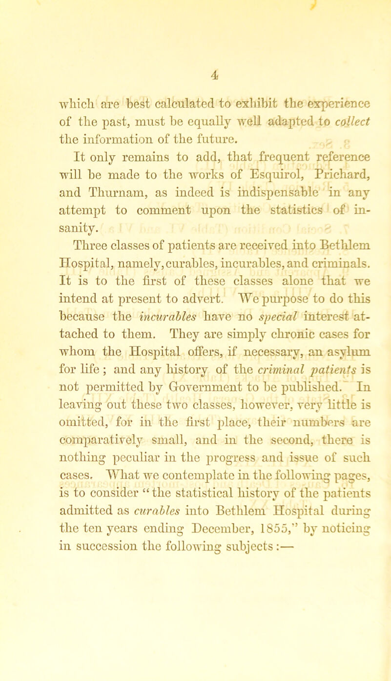 which are best calculated to exhibit the experience of the past, must be equally well adapted to collect the information of the future. It only remains to add, that frequent reference will be made to the works of Esquirol, Prichard, and Tliurnam, as indeed is indispensable in any attempt to comment upon the statistics of in- sanity. Three classes of patients are received into Bethlem Hospital, namely,curables, incurables, and criminals. It is to the first of these classes alone that we intend at present to advert. We purpose to do this because the incurables have no special interest at- tached to them. They are simply chronic cases for whom the Hospital offers, if necessary, an asylum for life; and any history of the criminal patients is not permitted by Government to be published. In leaving out these two classes, however, very little is omitted, for in the first place, their numbers are comparatively small, and in the second, there is nothing peculiar in the progress and issue of such cases. What we contemplate in the following pages, is to consider “ the statistical history of the patients admitted as curables into Bethlem Hospital during the ten years ending December, 1855,” by noticing in succession the following subjects :—