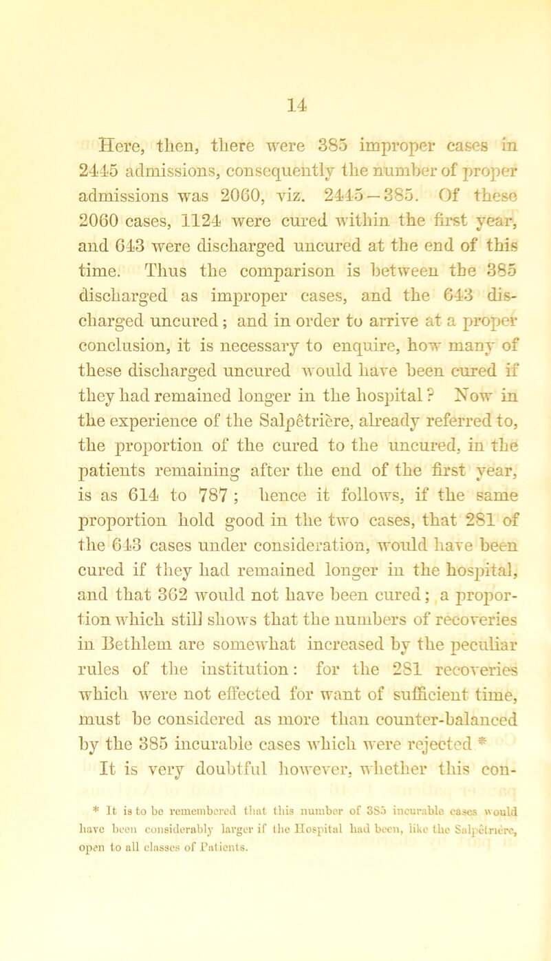 Here, then, there were 385 improper cases in 2445 admissions, consequently the number of proper admissions was 2060, viz. 2445 — 385. Of these 2060 cases, 1124 were cured within the first year, and 643 were discharged uncured at the end of this time. Thus the comparison is between the 385 discharged as improper eases, and the 643 dis- charged uncured; and in order to arrive at a proper conclusion, it is necessary to enquire, how many of these discharged uncured would have been cured if they had remained longer in the hospital? Now in the experience of the Salpetriere, already referred to, the proportion of the cured to the uncured, in the patients remaining after the end of the first year, is as 614 to 787 ; hence it follows, if the same proportion hold good in the two cases, that 281 of the 643 cases under consideration, would have been cured if they had remained longer in the hospital, and that 362 would not have been cured; a propor- tion which still shows that the numbers of recoveries in Eethlem are somewhat increased by the peculiar rules of the institution: for the 2 SI recoveries which were not effected for want of sufficient time, must be considered as more than counter-balanced by the 385 incurable cases which were rejected * It is very doubtful however, whether this con- * It is to be remembered that tills number of 3So incurable eases would have been considerably larger if the Hospital had been, like the Salpetriere, open to all classes of Patients.