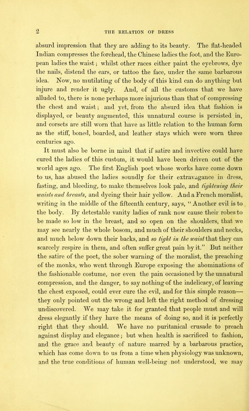 absurd impression that they are adding to its beauty. The flat-headed Indian compresses tlie forehead, the Chinese ladies the foot, and the Euro- pean ladies the waist; whilst other races either paint the eyebrows, dye the nails, distend the ears, or tattoo the face, under the same barbarous idea. Now, no mutilating of the body of this kind can do anything but injure and render it ugly. And, of all the customs that we have alluded to, there is none perhaps more injurious than that of compressing the chest and waist; and yet, from the absurd idea that fashion is displayed, or beauty augmented, this unnatural course is persisted in, and corsets are still worn that have as little relation to the human form as the stiff, boned, boarded, and leather stays which were worn three centuries ago. It must also be borne in mind that if satire and invective could have cured the ladies of this custom, it would have been driven out of the world ages ago. The first English poet whose works have come down to us, has abused the ladies soundly for their extravagance in dress, fasting, and bleeding, to make themselves look pale, and tightening their waists and breasts, and dyeing their hair yellow. And a French moralist, writing in the middle of the fifteenth century, says, “ Another evil is to the body. By detestable vanity ladies of rank now cause their robes to be made so low in the breast, and so open on the shoulders, that we may see nearly the whole bosom, and much of their shoulders and necks, and much below down their backs, and so tight in the waist that they can scarcely respire in them, and often suffer great pain by it.” But neither the satire of the poet, the sober warning of the moralist, the preaching of the monks, who went through Europe exposing the abominations of the fashionable costume, nor even the pain occasioned by the unnatural compression, and the danger, to say nothing of the indelicacy, of leaving the chest exposed, could ever cure the evil, and for this simple reason— they only pointed out the wrong and left the right method of dressing undiscovered. We may take it for granted that people must and will dress elegantly if they have the means of doing so, and it is perfectly right that they should. We have no puritanical crusade to preach against display and elegance; but when health is sacrificed to fashion, and the grace and beauty of nature marred by a barbarous practice, which has come down to us from a time when physiology was unknown, and the true conditions of human well-being not understood, we may