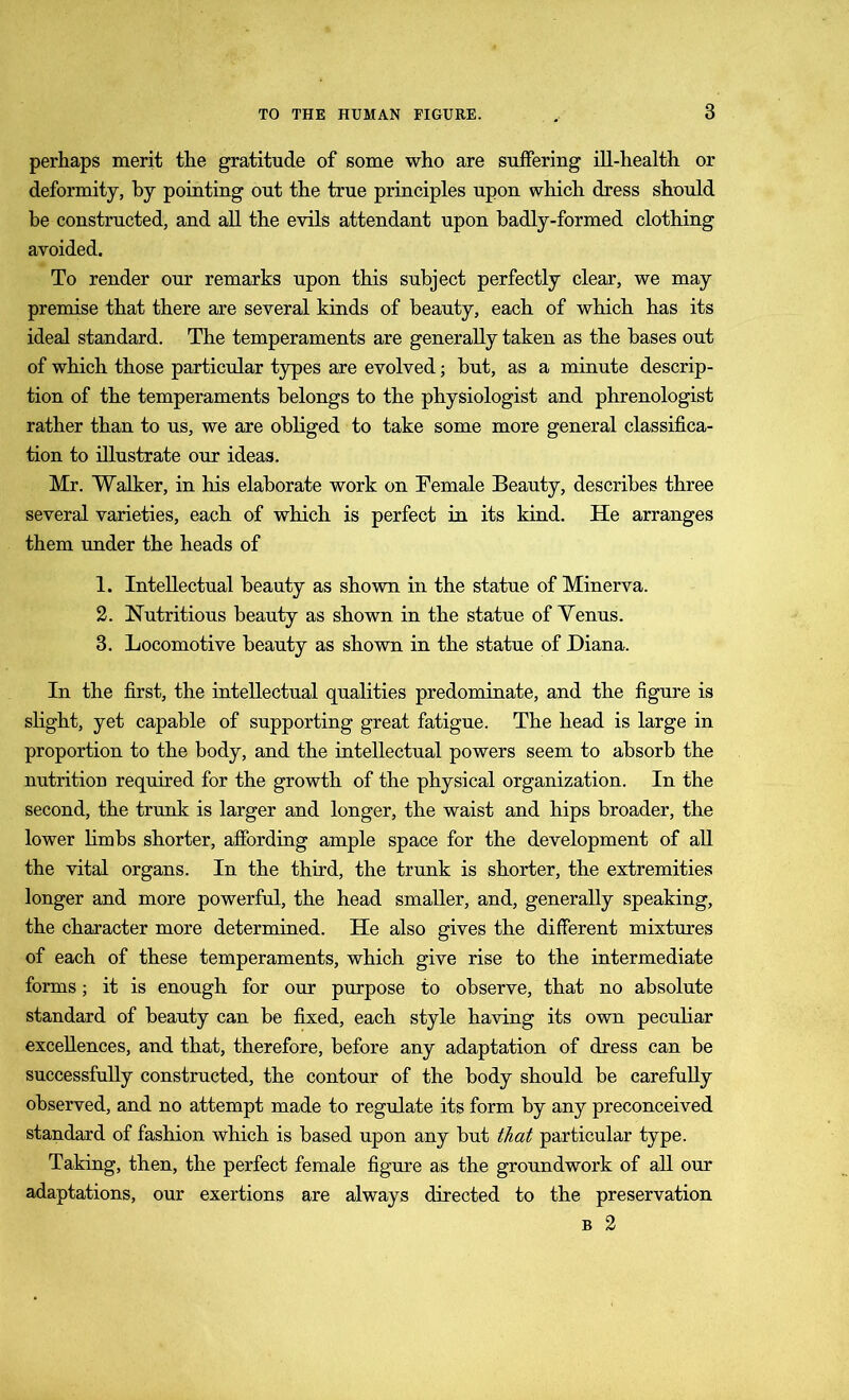perhaps merit the gratitude of some who are suffering ill-health or deformity, by pointing out the true principles upon which dress should be constructed, and all the evils attendant upon badly-formed clothing avoided. To render our remarks upon this subject perfectly clear, we may premise that there are several kinds of beauty, each of which has its ideal standard. The temperaments are generally taken as the bases out of which those particular types are evolved; but, as a minute descrip- tion of the temperaments belongs to the physiologist and phrenologist rather than to us, we are obliged to take some more general classifica- tion to illustrate our ideas. Mr. Walker, in his elaborate work on Female Beauty, describes three several varieties, each of which is perfect in its kind. He arranges them under the heads of 1. Intellectual beauty as shown in the statue of Minerva. 2. Nutritious beauty as shown in the statue of Yenus. 3. Locomotive beauty as shown in the statue of Diana. In the first, the intellectual qualities predominate, and the figure is slight, yet capable of supporting great fatigue. The head is large in proportion to the body, and the intellectual powers seem to absorb the nutrition required for the growth of the physical organization. In the second, the trunk is larger and longer, the waist and hips broader, the lower limbs shorter, affording ample space for the development of all the vital organs. In the third, the trunk is shorter, the extremities longer and more powerful, the head smaller, and, generally speaking, the character more determined. He also gives the different mixtures of each of these temperaments, which give rise to the intermediate forms; it is enough for our purpose to observe, that no absolute standard of beauty can be fixed, each style having its own peculiar excellences, and that, therefore, before any adaptation of dress can be successfully constructed, the contour of the body should be carefully observed, and no attempt made to regulate its form by any preconceived standard of fashion which is based upon any but that particular type. Taking, then, the perfect female figure as the groundwork of all our adaptations, our exertions are always directed to the preservation b 2