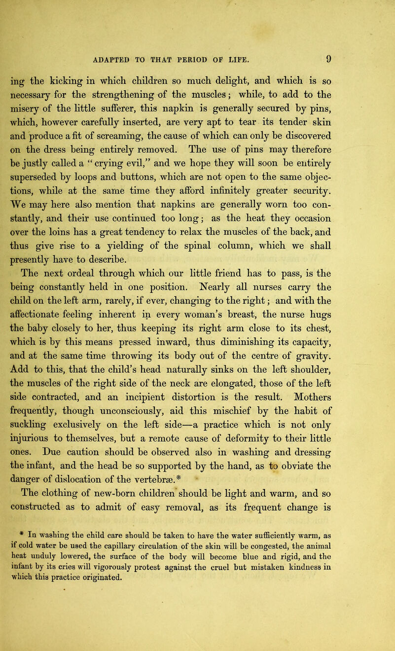 ing the kicking in which children so much delight, and which is so necessary for the strengthening of the muscles; while, to add to the misery of the little sufferer, this napkin is generally secured by pins, which, however carefully inserted, are very apt to tear its tender skin and produce a fit of screaming, the cause of which can only he discovered on the dress being entirely removed. The use of pins may therefore be justly called a “ crying evil,” and we hope they will soon be entirely superseded by loops and buttons, which are not open to the same objec- tions, while at the same time they afford infinitely greater security. We may here also mention that napkins are generally worn too con- stantly, and their use continued too long; as the heat they occasion over the loins has a great tendency to relax the muscles of the back, and thus give rise to a yielding of the spinal column, which we shall presently have to describe. The next ordeal through which our little friend has to pass, is the being constantly held in one position. Nearly all nurses carry the child on the left arm, rarely, if ever, changing to the right; and with the affectionate feeling inherent in every woman’s breast, the nurse hugs the baby closely to her, thus keeping its right arm close to its chest, which is by this means pressed inward, thus diminishing its capacity, and at the same time throwing its body out of the centre of gravity. Add to this, that the child’s head naturally sinks on the left shoulder, the muscles of the right side of the neck are elongated, those of the left side contracted, and an incipient distortion is the result. Mothers frequently, though unconsciously, aid this mischief by the habit of suckling exclusively on the left side—a practice which is not only injurious to themselves, but a remote cause of deformity to their little ones. Due caution should be observed also in washing and dressing the infant, and the head be so supported by the hand, as to obviate the danger of dislocation of the vertebrae.* The clothing of new-born children should be light and warm, and so constructed as to admit of easy removal, as its frequent change is * In washing the child care should be taken to have the water sufficiently warm, as if cold water be used the capillary circulation of the skin will be congested, the animal heat unduly lowered, the surface of the body will become blue and rigid, and the infant by its cries will vigorously protest against the cruel but mistaken kindness in which this practice originated.