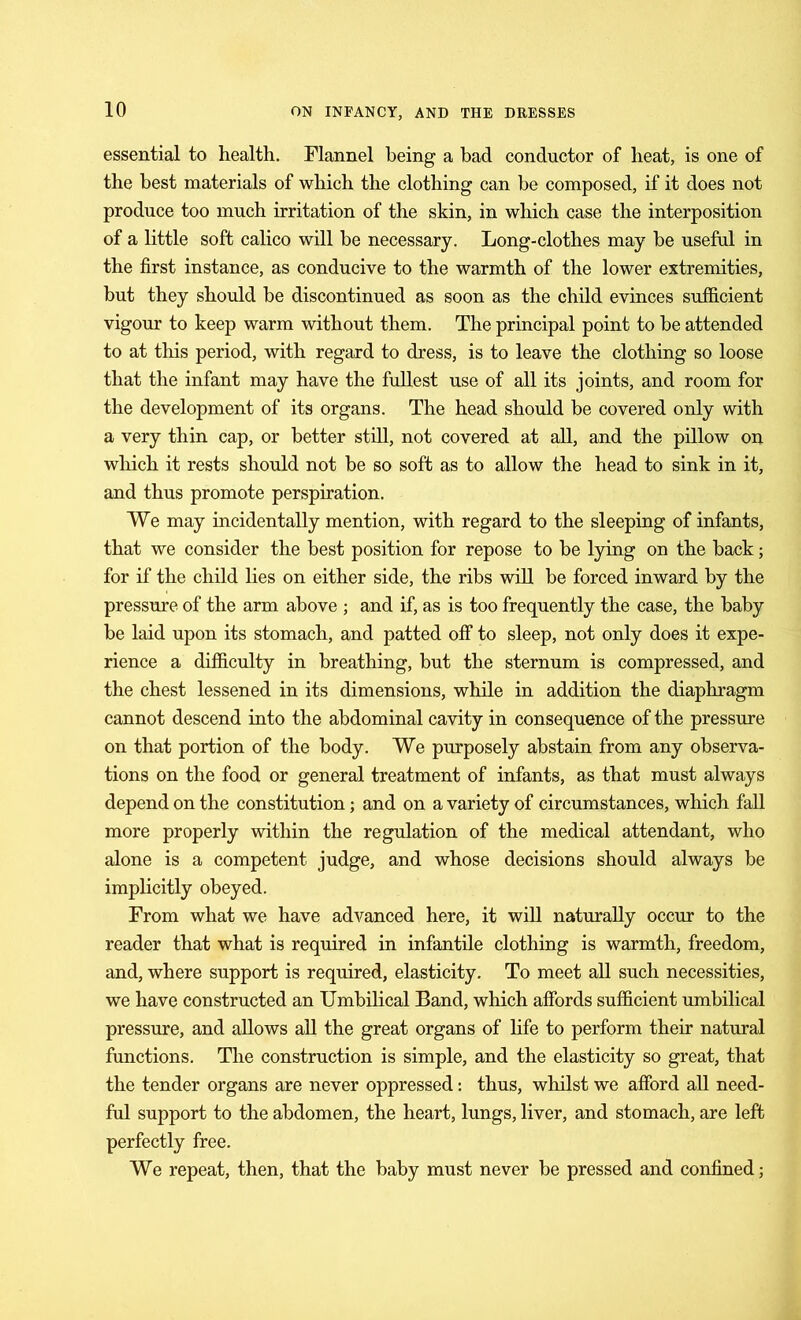 essential to health. Flannel being a had conductor of heat, is one of the best materials of which the clothing can be composed, if it does not produce too much irritation of the skin, in which case the interposition of a little soft calico will be necessary. Long-clothes may be useful in the first instance, as conducive to the warmth of the lower extremities, but they should be discontinued as soon as the child evinces sufficient vigour to keep warm without them. The principal point to be attended to at this period, with regard to dress, is to leave the clothing so loose that the infant may have the fullest use of all its joints, and room for the development of its organs. The head should he covered only with a very thin cap, or better still, not covered at all, and the pillow on which it rests should not be so soft as to allow the head to sink in it, and thus promote perspiration. We may incidentally mention, with regard to the sleeping of infants, that we consider the best position for repose to be lying on the hack; for if the child lies on either side, the ribs will he forced inward by the pressure of the arm above ; and if, as is too frequently the case, the baby he laid upon its stomach, and patted off to sleep, not only does it expe- rience a difficulty in breathing, but the sternum is compressed, and the chest lessened in its dimensions, while in addition the diaphragm cannot descend into the abdominal cavity in consequence of the pressure on that portion of the body. We purposely abstain from any observa- tions on the food or general treatment of infants, as that must always depend on the constitution; and on a variety of circumstances, which fall more properly within the regulation of the medical attendant, who alone is a competent judge, and whose decisions should always be implicitly obeyed. From what we have advanced here, it will naturally occur to the reader that what is required in infantile clothing is warmth, freedom, and, where support is required, elasticity. To meet all such necessities, we have constructed an Umbilical Band, which affords sufficient umbilical pressure, and allows all the great organs of life to perform their natural functions. The construction is simple, and the elasticity so great, that the tender organs are never oppressed: thus, whilst we afford all need- ful support to the abdomen, the heart, lungs, liver, and stomach, are left perfectly free. We repeat, then, that the baby must never be pressed and confined;