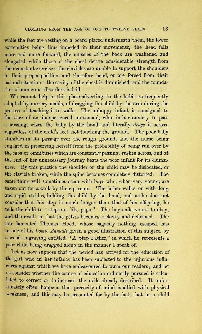 while the feet are resting on a board placed underneath them, tbe lower extremities being thus impeded in their movements, the head falls more and more forward, the muscles of the back are weakened and elongated, while those of the chest derive considerable strength from their constant exercise; the clavicles are unable to support the shoulders in their proper position, and therefore bend, or are forced from their natural situation; the cavity of'the chest is diminished, and the founda- tion of numerous disorders is laid. We cannot help in this place adverting to the habit so frequently adopted by nursery maids, of dragging the child by the arm during the process of teaching it to walk. The unhappy infant is consigned to the care of an inexperienced nursemaid, who, in her anxiety to pass a crossing, seizes the baby by the hand, and literally drags it across, regardless of the child’s feet not touching the ground. The poor baby stumbles in its passage over the rough ground, and the nurse being engaged in preserving herself from the probability of being run over by the cabs or omnibuses which are constantly passing, rushes across, and at the end of her unnecessary journey beats the poor infant for its clumsi- ness. By this practice the shoulder of the child may be dislocated, or the clavicle broken, while the spine becomes completely distorted. The same thing will sometimes occur with boys who, when very young, are taken out for a walk by their parents. The father walks on with long and rapid strides, holding the child by the hand, and as he does not consider that his step is much longer than that of his offspring, he tells the child to “ step out, like papa.” The boy endeavours to obey, and the result is, that the pelvis becomes ricketty and deformed. The late lamented Thomas Hood, whose sagacity nothing escaped, has in one of his Comic Annuals given a good illustration of this subject, by a wood engraving entitled “ A Step Father,” in which he represents a poor child being dragged along in the manner I speak of. Let us now suppose that the period has arrived for the education of the girl, who in her infancy has been subjected to the injurious influ- ences against which we have endeavoured to warn our readers; and let us consider whether the course of education ordinarily pursued is calcu- lated to correct or to increase the evils already described. It unfor- tunately often happens that precocity of mind is allied with physical weakness; and this may be accounted for by the fact, that in a child