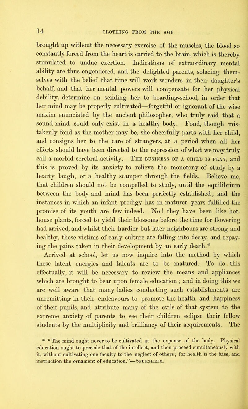 brought up without the necessary exercise of the muscles, the blood so constantly forced from the heart is carried to the brain, which is thereby stimulated to undue exertion. Indications of extraordinary mental ability are thus engendered, and the delighted parents, solacing them- selves with the belief that time will work wonders in their daughter’s behalf, and that her mental powers will compensate for her physical debility, determine on sending her to boarding-school, in order that her mind may be properly cultivated—forgetful or ignorant of the wise maxim enunciated by the ancient philosopher, who truly said that a sound mind could only exist in a healthy body. Pond, though mis, takenly fond as the mother may be, she cheerfully parts with her child, and consigns her to the care of strangers, at a period when all her efforts should have been directed to the repression of what we may truly call a morbid cerebral activity. The business of a child is play, and tills is proved by its anxiety to relieve the monotony of study by a hearty laugh, or a healthy scamper through the fields. Believe me, that children should not be compelled to study, until the equilibrium between the body and mind has been perfectly established; and the instances in which an infant prodigy has in maturer years fulfilled the promise of its youth are few indeed. No! they have been like hot- house plants, forced to yield their blossoms before the time for flowering had arrived, and whilst their hardier but later neighbours are strong and healthy, these victims of early culture are falling into decay, and repay- ing the pains taken in their development by an early death.* Arrived at school, let us now inquire into the method by which these latent energies and talents are to be matured. To do this effectually, it will be necessary to review the means and appliances which are brought to bear upon female education; and in doing this we are well aware that many ladies conducting such establishments are unremitting in their endeavours to promote the health and happiness of their pupils, and attribute many of the evils of that system to the extreme anxiety of parents to see their children eclipse their fellow students by the multiplicity and brilliancy of their acquirements. The * “ The mind ought never to be cultivated at the expense of the body. Physical education ought to precede that of the intellect, and then proceed simultaneously with it, without cultivating one faculty to the neglect of others; for health is the base, and instruction the ornament of education.”—Spcjrzhisim.