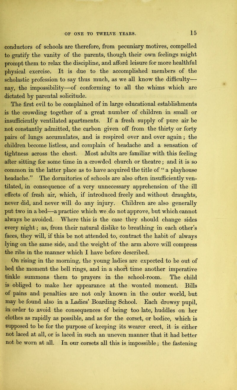 conductors of schools are therefore, from pecuniary motives, compelled to gratify the vanity of the parents, though their own feelings might prompt them to relax the discipline, and afford leisure for more healthful physical exercise. It is due to the accomplished members of the scholastic profession to say thus much, as we all know the difficulty— nay, the impossibility—of conforming to all the whims which are dictated by parental solicitude. The first evil to be complained of in large educational establishments is the crowding together of a great number of children in small or insufficiently ventilated apartments. If a fresh supply of pure air be not constantly admitted, the carbon given off from the thirty or forty pairs of lungs accumulates, and is respired over and over again; the children become listless, and complain of headache and a sensation of tightness across the chest. Most adults are familiar with this feeling after sitting for some time in a crowded church or theatre; and it is so common in the latter place as to have acquired the title of “ a playhouse headache.” The dormitories of schools are also often insufficiently ven- tilated, in consequence of a very unnecessary apprehension of the ill effects of fresh air, which, if introduced freely and without draughts, never did, and never will do any injury. Children are also generally put two in a bed—a practice which we do not approve, but which cannot always be avoided. Where this is the case they should change sides every night; as, from their natural dislike to breathing in each other’s faces, they will, if this be not attended to, contract the habit of always lying on the same side, and the weight of the arm above will compress the ribs in the manner which I have before described. On rising in the morning, the young ladies are expected to be out of bed the moment the bell rings, and in a short time another imperative tinkle summons them to prayers in the school-room. The child is obliged to make her appearance at the wonted moment. Bills of pains and penalties are not only known in the outer world, but may be found also in a Ladies’ Boarding School. Each drowsy pupil, in order to avoid the consequences of being too late, huddles on her clothes as rapidly as possible, and as for the corset, or bodice, which is supposed to be for the purpose of keeping its wearer erect, it is either not laced at all, or is laced in such an uneven manner that it had better not be worn at all. In our corsets all this is impossible; the fastening