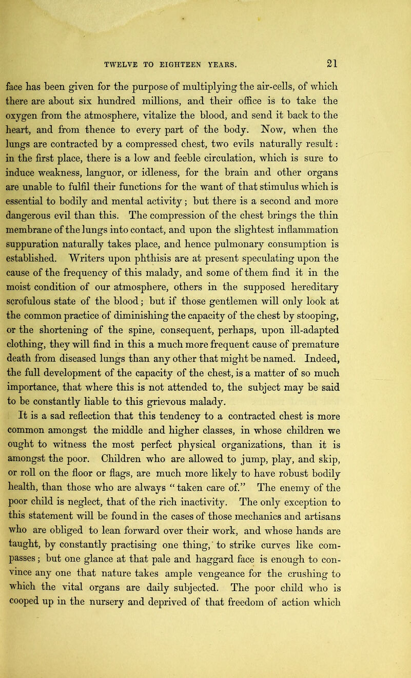 face has been given for the purpose of multiplying the air-cells, of which there are about six hundred millions, and their office is to take the oxygen from the atmosphere, vitalize the blood, and send it hack to the heart, and from thence to every part of the body. Now, when the lungs are contracted by a compressed chest, two evils naturally result: in the first place, there is a low and feeble circulation, which is sure to induce weakness, languor, or idleness, for the brain and other organs are unable to fulfil their functions for the want of that stimulus which is essential to bodily and mental activity; but there is a second and more dangerous evil than this. The compression of the chest brings the thin membrane of the lungs into contact, and upon the slightest inflammation suppuration naturally takes place, and hence pulmonary consumption is established. Writers upon phthisis are at present speculating upon the cause of the frequency of this malady, and some of them find it in the moist condition of our atmosphere, others in the supposed hereditary scrofulous state of the blood; but if those gentlemen will only look at the common practice of diminishing the capacity of the chest by stooping, or the shortening of the spine, consequent, perhaps, upon ill-adapted clothing, they will find in this a much more frequent cause of premature death from diseased lungs than any other that might be named. Indeed, the full development of the capacity of the chest, is a matter of so much importance, that where this is not attended to, the subject may be said to be constantly liable to this grievous malady. It is a sad reflection that this tendency to a contracted chest is more common amongst the middle and higher classes, in whose children we ought to witness the most perfect physical organizations, than it is amongst the poor. Children who are allowed to jump, play, and skip, or roll on the floor or flags, are much more likely to have robust bodily health, than those who are always “ taken care of.” The enemy of the poor child is neglect, that of the rich inactivity. The only exception to this statement will be found in the cases of those mechanics and artisans who are obliged to lean forward over their work, and whose hands are taught, by constantly practising one thing, to strike curves like com- passes ; but one glance at that pale and haggard face is enough to con- vince any one that nature takes ample vengeance for the crushing to which the vital organs are daily subjected. The poor child who is cooped up in the nursery and deprived of that freedom of action which