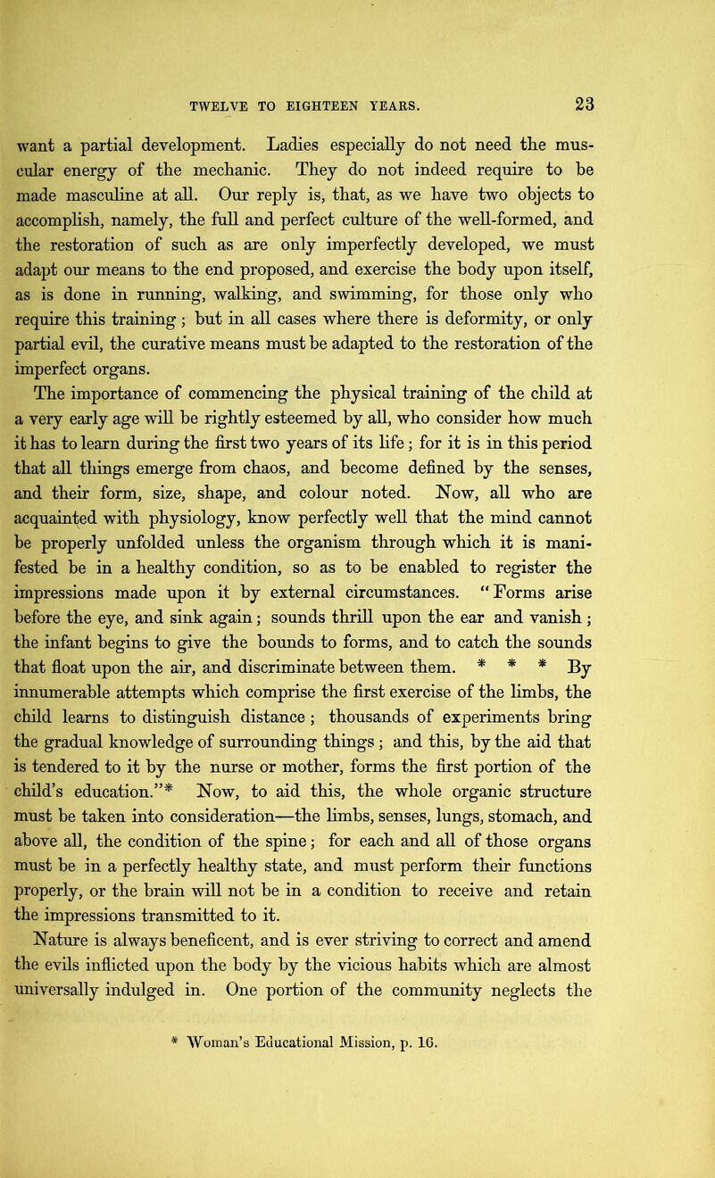 want a partial development. Ladies especially do not need the mus- cular energy of the mechanic. They do not indeed require to be made masculine at all. Our reply is, that, as we have two objects to accomplish, namely, the full and perfect culture of the well-formed, and the restoration of such as are only imperfectly developed, we must adapt our means to the end proposed, and exercise the body upon itself, as is done in running, walking, and swimming, for those only who require this training ; but in all cases where there is deformity, or only partial evil, the curative means must he adapted to the restoration of the imperfect organs. The importance of commencing the physical training of the child at a very early age will he rightly esteemed by all, who consider how much it has to learn during the first two years of its life; for it is in this period that all things emerge from chaos, and become defined by the senses, and their form, size, shape, and colour noted. Now, all who are acquainted with physiology, know perfectly well that the mind cannot be properly unfolded unless the organism through which it is mani- fested he in a healthy condition, so as to be enabled to register the impressions made upon it by external circumstances. “Forms arise before the eye, and sink again; sounds thrill upon the ear and vanish; the infant begins to give the hounds to forms, and to catch the sounds that float upon the air, and discriminate between them. * * * By innumerable attempts which comprise the first exercise of the limbs, the child learns to distinguish distance; thousands of experiments bring the gradual knowledge of surrounding things; and this, by the aid that is tendered to it by the nurse or mother, forms the first portion of the child’s education.”* Now, to aid this, the whole organic structure must be taken into consideration—the limbs, senses, lungs, stomach, and above all, the condition of the spine; for each and all of those organs must he in a perfectly healthy state, and must perform their functions properly, or the brain will not be in a condition to receive and retain the impressions transmitted to it. Nature is always beneficent, and is ever striving to correct and amend the evils inflicted upon the body by the vicious habits which are almost universally indulged in. One portion of the community neglects the * Woman’s Educational Mission, p. 16.