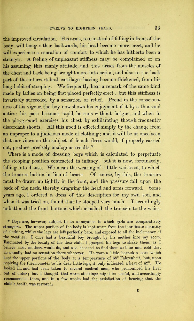 the improved circulation. His arms, too, instead of falling in front of the body, will hang rather backwards, his head become more erect, and he will experience a sensation of comfort to which he has hitherto been a stranger. A feeling of unpleasant stiffness may be complained of on his assuming this manly attitude, and this arises from the muscles of the chest and back being brought more into action, and also to the back part of the intervertebral cartilages having become thickened, from his long habit of stooping. We frequently hear a remark of the same kind made by ladies on being first placed perfectly erect; but this stiffness is invariably succeeded by a sensation of relief. Proud in the conscious- ness of his vigour, the boy now shows his enjoyment of it by a thousand antics; his pace becomes rapid, he runs without fatigue, and when in the playground exercises his chest by exhilarating though frequently discordant shouts. All this good is effected simply by the change from an improper to a judicious mode of clothing; and it will be at once seen that our views on the subject of female dress would, if properly carried out, produce precisely analogous results.* There is a mode of dressing boys which is calculated to perpetuate the stooping position contracted in infancy; but it is now, fortunately, falling into disuse. We mean the wearing of a little waistcoat, to which the trousers button in lieu of braces. Of course, by this, the trousers must be drawn up tightly in the front, and the pressure fall upon the back of the neck, thereby dragging the head and arms forward. Some years ago, I ordered a dress of this description for my own son, and when it was tried on, found that he stooped very much. I accordingly unbuttoned the front buttons which attached the trousers to the waist- * Boys are, however, subject to an annoyance to which girls are comparatively strangers. The upper portion of the body is kept warm from the inordinate quantity of clothing, whilst the legs are left perfectly bare, and exposed to all the inclemency of the weather. I once had a beautiful boy brought by his mother into my room. Fascinated by the beauty of the dear child, I grasped his legs to shake them, as I believe most mothers would do, and was shocked to find them so blue and cold that he actually had no sensation there whatever. He wore a little bear-skin coat which kept the upper portions of the body at a temperature of 68° Fahrenheit, but, upon applying the thermometer to his dear little legs, it only indicated a heat of 42°. He looked ill, and had been taken to several medical men, who pronounced his liver out of order; but I thought that warm stockings might be useful, and accordingly recommended them, and in a few weeks had the satisfaction of hearing that the child’s health was restored. D