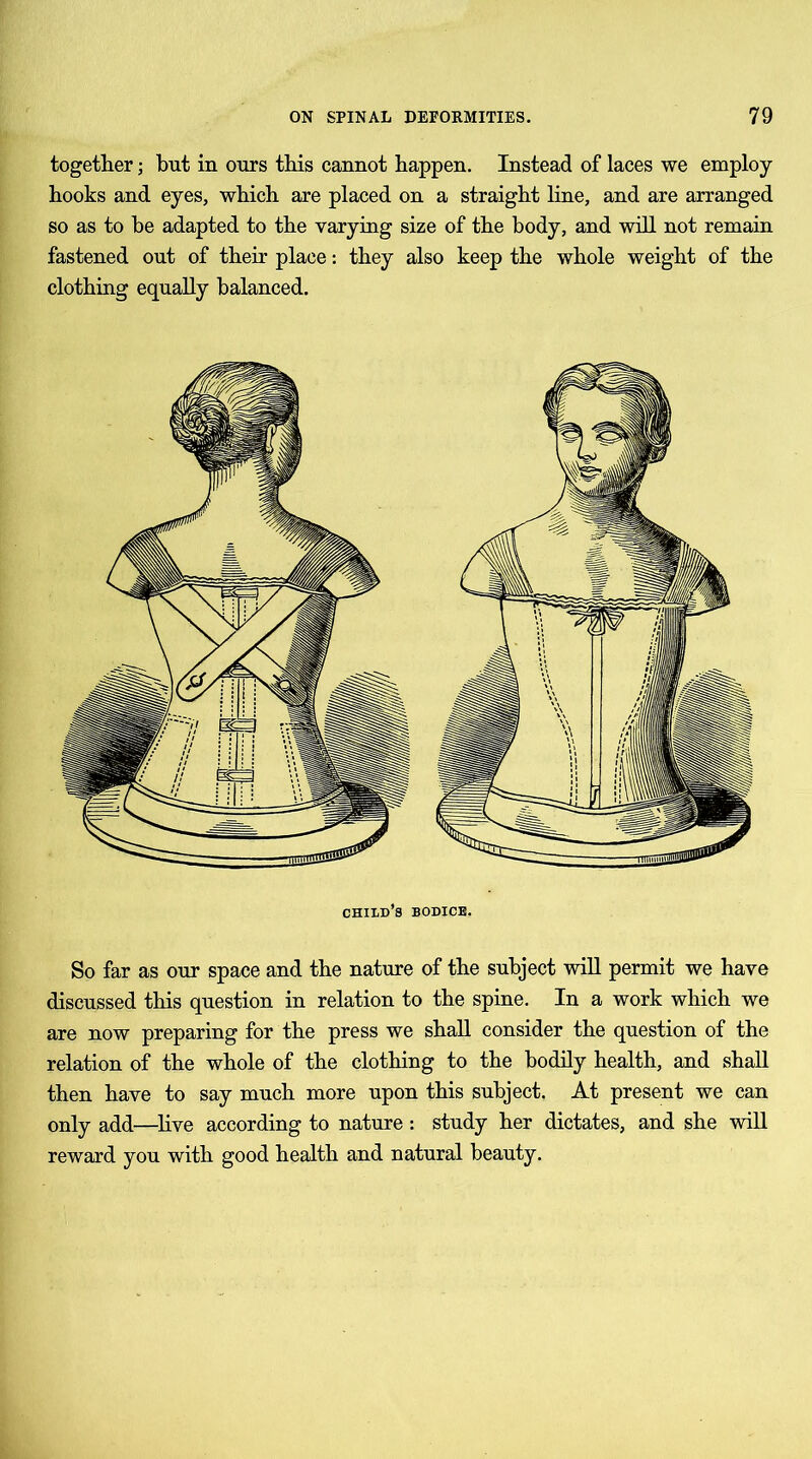 together; but in ours this cannot happen. Instead of laces we employ- hooks and eyes, which are placed on a straight line, and are arranged so as to he adapted to the varying size of the body, and will not remain fastened out of their place: they also keep the whole weight of the clothing equally balanced. child’s bodice. So far as our space and the nature of the subject will permit we have discussed this question in relation to the spine. In a work which we are now preparing for the press we shall consider the question of the relation of the whole of the clothing to the bodily health, and shall then have to say much more upon this subject. At present we can only add—live according to nature: study her dictates, and she will reward you with good health and natural beauty.