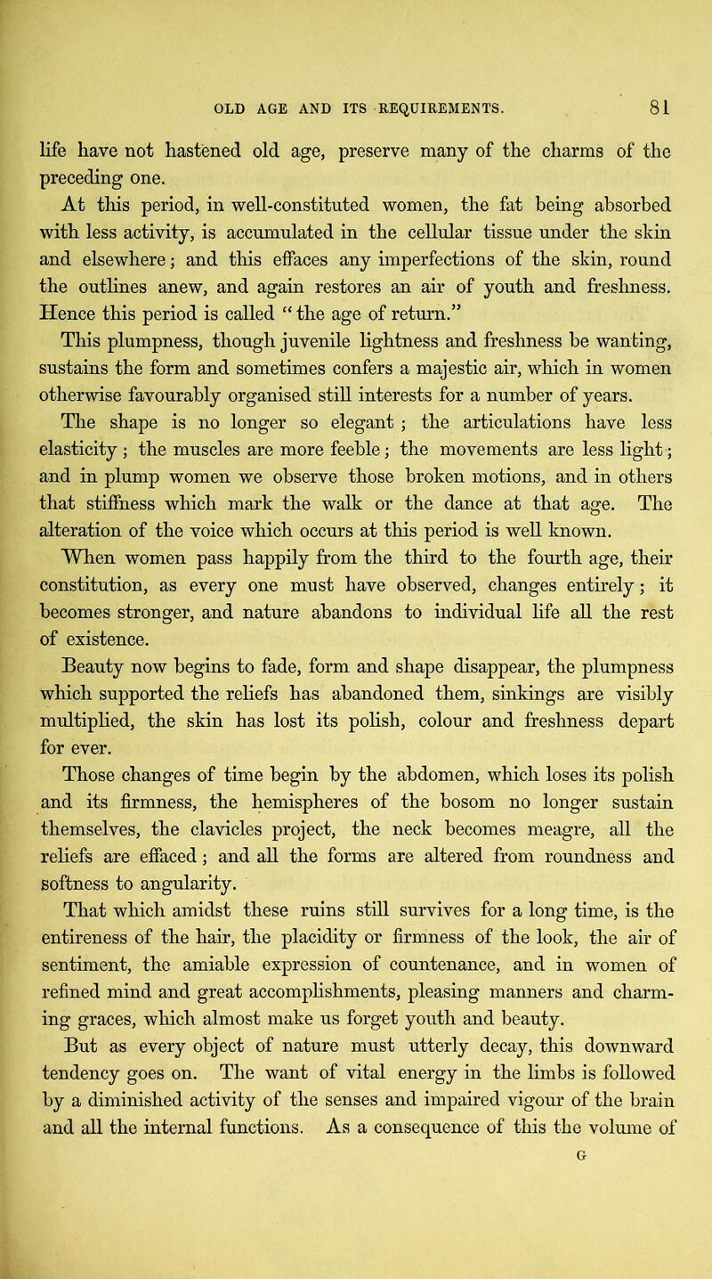 life have not hastened old age, preserve many of the charms of the preceding one. At this period, in well-constituted women, the fat being absorbed with less activity, is accumulated in the cellular tissue under the skin and elsewhere; and this effaces any imperfections of the skin, round the outlines anew, and again restores an air of youth and freshness. Hence this period is called “ the age of return.” This plumpness, though juvenile lightness and freshness be wanting, sustains the form and sometimes confers a majestic air, which in women otherwise favourably organised still interests for a number of years. The shape is no longer so elegant ; the articulations have less elasticity; the muscles are more feeble; the movements are less light ; and in plump women we observe those broken motions, and in others that stiffness which mark the walk or the dance at that age. The alteration of the voice which occurs at this period is well known. When women pass happily from the third to the fourth age, their constitution, as every one must have observed, changes entirely; it becomes stronger, and nature abandons to individual life all the rest of existence. Beauty now begins to fade, form and shape disappear, the plumpness which supported the reliefs has abandoned them, sinkings are visibly multiplied, the skin has lost its polish, colour and freshness depart for ever. Those changes of time begin by the abdomen, which loses its polish and its firmness, the hemispheres of the bosom no longer sustain themselves, the clavicles project, the neck becomes meagre, all the reliefs are effaced; and all the forms are altered from roundness and softness to angularity. That which amidst these ruins still survives for a long time, is the entireness of the hair, the placidity or firmness of the look, the air of sentiment, the amiable expression of countenance, and in women of refined mind and great accomplishments, pleasing manners and charm- ing graces, which almost make us forget youth and beauty. But as every object of nature must utterly decay, this downward tendency goes on. The want of vital energy in the limbs is followed by a diminished activity of the senses and impaired vigour of the brain and all the internal functions. As a consequence of this the volume of G