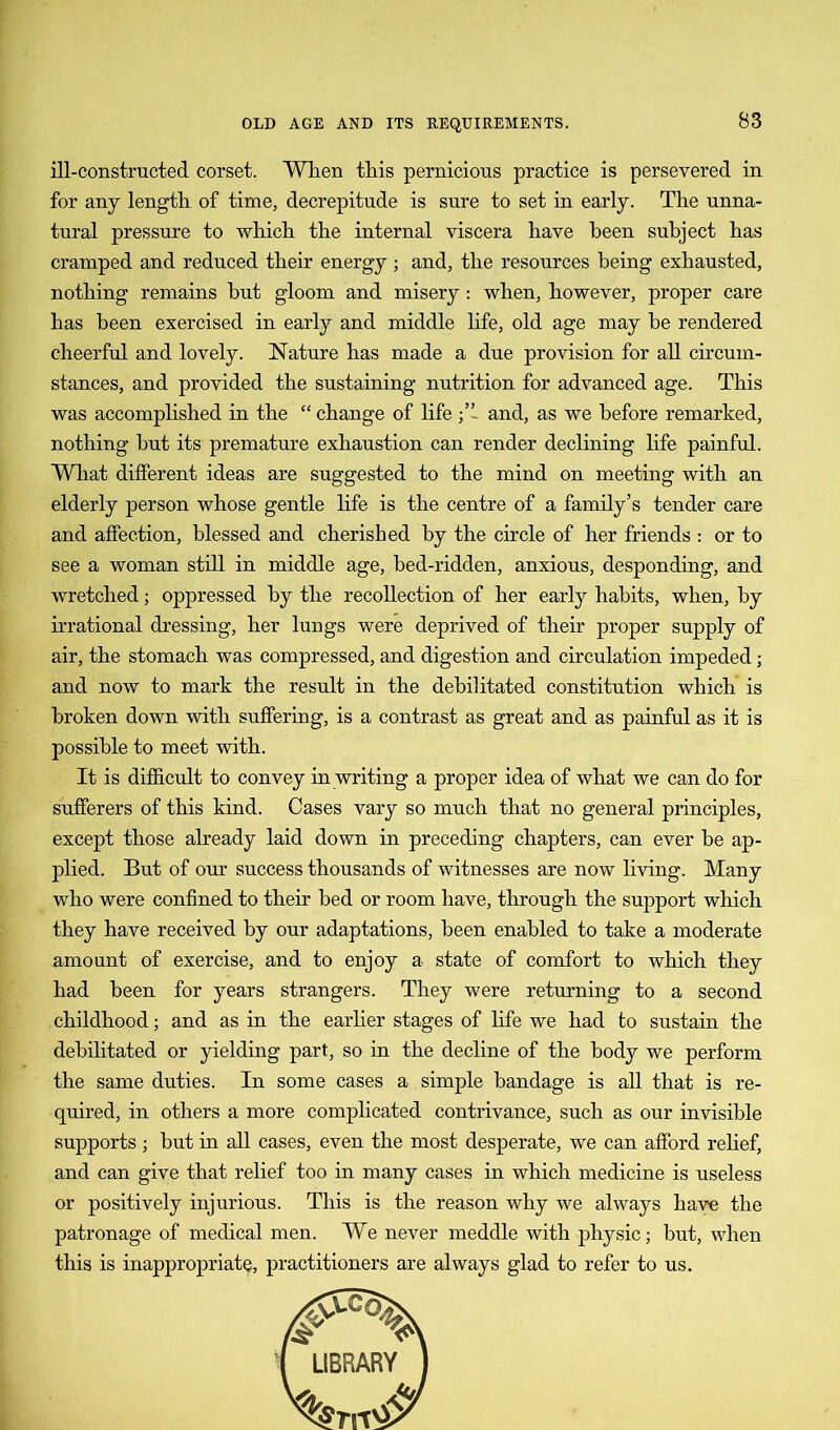 ill-constructed corset. When this pernicious practice is persevered in for any length of time, decrepitude is sure to set in early. The unna- tural pressure to which the internal viscera have been subject has cramped and reduced their energy ; and, the resources being exhausted, nothing remains but gloom and misery : when, however, proper care has been exercised in early and middle life, old age may be rendered cheerful and lovely. Nature has made a due provision for all circum- stances, and provided the sustaining nutrition for advanced age. This was accomplished in the “ change of life and, as we before remarked, nothing but its premature exhaustion can render declining life painful. What different ideas are suggested to the mind on meeting with an elderly person whose gentle life is the centre of a family’s tender care and affection, blessed and cherished by the circle of her friends : or to see a woman still in middle age, bed-ridden, anxious, desponding, and wretched; oppressed by the recollection of her early habits, when, by irrational dressing, her lungs were deprived of their proper supply of air, the stomach was compressed, and digestion and circulation impeded; and now to mark the result in the debilitated constitution which is broken down with suffering, is a contrast as great and as painful as it is possible to meet with. It is difficult to convey in writing a proper idea of what we can do for sufferers of this kind. Cases vary so much that no general principles, except those already laid down in preceding chapters, can ever be ap- plied. But of our success thousands of witnesses are now living. Many who were confined to their bed or room have, through the support which they have received by our adaptations, been enabled to take a moderate amount of exercise, and to enjoy a state of comfort to which they had been for years strangers. They were returning to a second childhood; and as in the earlier stages of life we had to sustain the debilitated or yielding part, so in the decline of the body we perform the same duties. In some cases a simple bandage is all that is re- quired, in others a more complicated contrivance, such as our invisible supports ; but in all cases, even the most desperate, we can afford relief, and can give that relief too in many cases in which medicine is useless or positively injurious. This is the reason why we always have the patronage of medical men. We never meddle with physic; but, when this is inappropriate, practitioners are always glad to refer to us.
