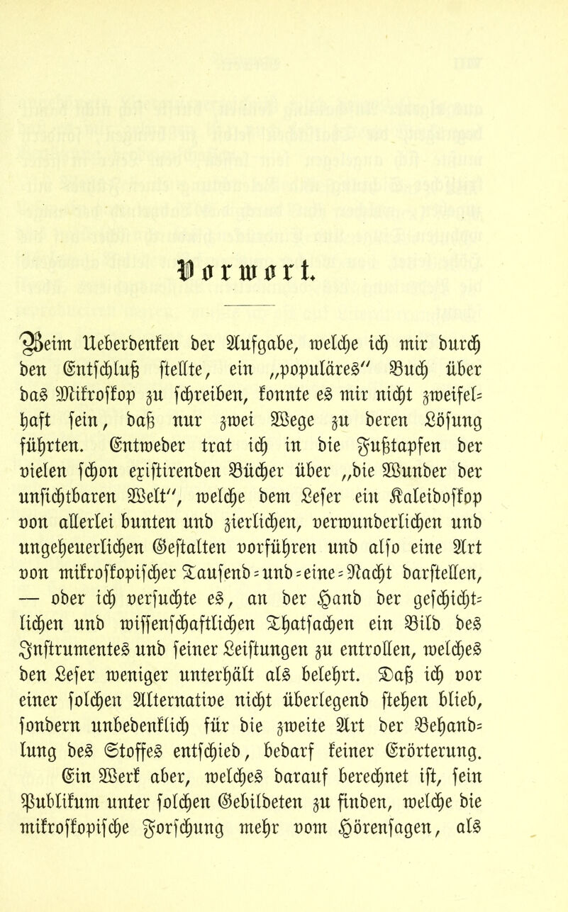 ^Seim lleberbenfen ber Stufgabe, roeldje id) mir burdj ben (Entfcblufj [teilte, ein „populäres Sud) über baS Sllifroffop ju fd)r eiben, tonnte e§ mir nicht jmeifet= haft [ein, baf) nur §tnei SBege ju beren Söfung führten. (Entweber trat id) in bie gufftapfen ber nieten fctjon epiftirenben Südjer über „bie SBunber ber un[tcf)tbaren SBelt, ruetctje bem Sefer ein JMeiboffop non aHertei bunten unb jterficben, nentmnberlidjcn unb ungeheuerlichen ©eftalten norführen unb atfo eine Slrt non mifroffopifcber £aufenb =unb=eine= Stacht barfteften, — ober ich nerfuctite eS, an ber £>anb ber ge[c^t<^it= lieben unb n)if[enfd)aftltü)en 3:b)atfad)en ein Stlb beS QnftrumenteS unb [einer Setzungen p entrollen, welches ben Sefer weniger unterhält als belehrt. SDafj id) nor einer fotzen Sltternatine nict)t übertegenb [tehen blieb, fonbern unbebertf(id) für bie jweite Slrt ber Set)anb= lung beS ©toffeS entfdjieb, bebarf feiner (Erörterung. (Ein SBerf aber, welches barauf berechnet ift, fein ipublifüm unter folgen ©ebilbeten ju fittben, meld)e bie mifroffopifche $orfchung mehr nom Igörenfagen, als