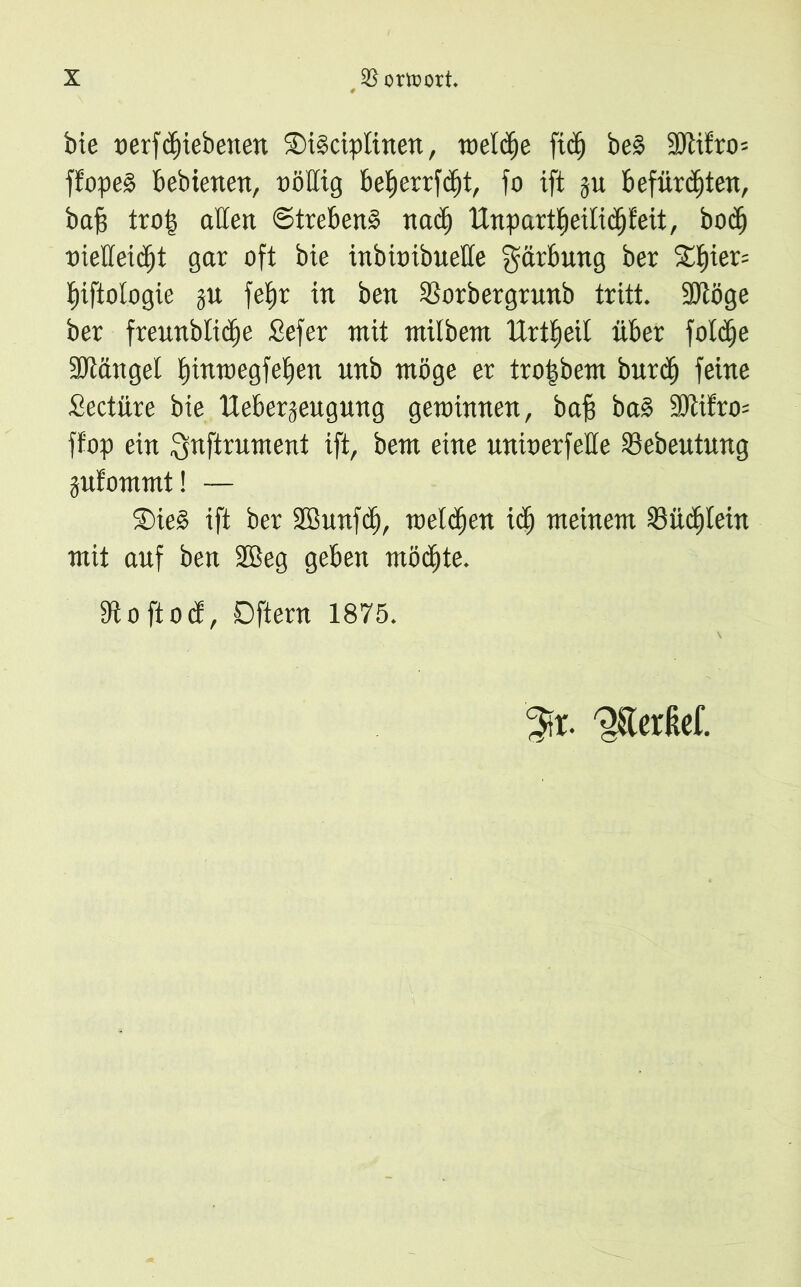 bte oerfcbiebetten ®i§ciplinen, toelcfje ftc^ be§ 2ölifro= ffopeä behielten, oößig betjcrrfcfjt, fo ift ju Befürchten, baf; tro| aßen Strebend nadj ltnpart|eilii^feit, bocb oießeitbt gar oft bie inbioibueße g^bung ber ^f)ier= biftologie p febr in ben $orbergrunb tritt. ÜDtöge ber frennblidje Sefer mit milbent Ertfieit über fold^e Sütftnget bwwegfeben unb möge er tro|bem bur$ feine Seetüre bie Ueber^eugung gewinnen, baf? ba§ 9ßifro= ffop ein Snftrument ift, bem eine unioerfeße Sebeutung pfommt! — S)ie§ ift ber SBunfcb, welchen idj meinem Büchlein mit auf ben 2Beg geben mötbte. 9toftocf, Dftern 1875. 3fr. ^Terßef.