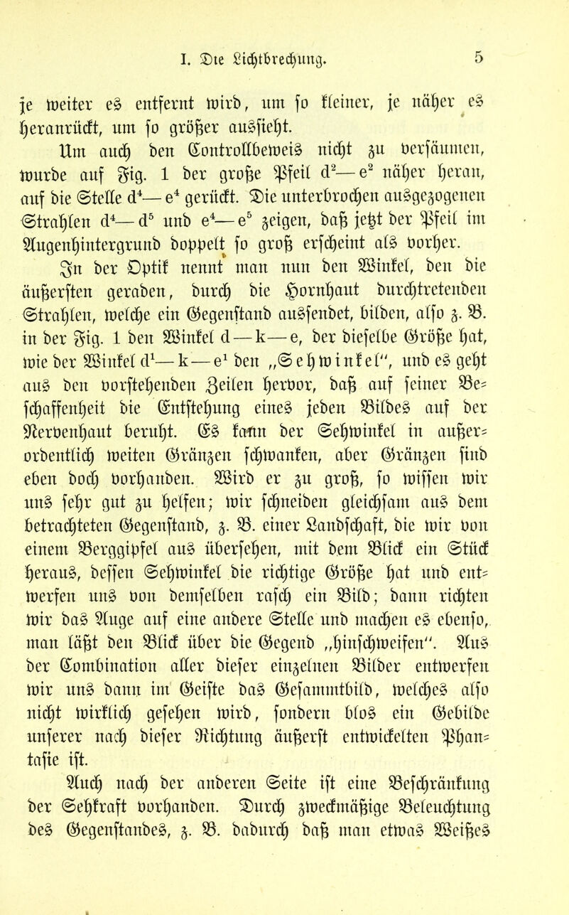 I. £)te £id)tbved)uitg. Je meiter eS entfernt mirb, nnt fo deiner, Je näßer eS ßeranrüdt, um fo größer auSfießt. Um and) ben KontrolIbemeiS nicßt wu oerfäumen, mürbe auf gig. 1 ber große 5ßfeil d2—e2 itäßer ßeran, auf bie ©teile d4— e4 gerüdt. ®ie unterbrocßen ausgewogenen ©tragen d4—d5 unb e4— e5 jeigen, baß Jeßt ber Sßfeil im Stugenßintergrunb hoppelt fo groß erfdßeint als borßer. 3n ber Dptif nennt man nun ben Sßinfel, ben bie äußerften geraben, burcß bie ^ornßaut burcßtretenben ©trauten, metcße ein ©egenftanb auSfenbet, bilben, atfo §. 33. in ber gig. 1 ben SBinfel d —k—e, ber biefelbe ©röße ßat, mieber Sßinfel d*—k — e1 ben „©eßminfet, unb eS geßt anS ben üorfteßenben feilen ßerbor, baß auf feiner 33e- fd^affenfjeit bie ©ntfteßung eines Jeben 33ilbeS auf ber •Jterbenßaut beruht. ©S fcrfut ber ©eßminfel in außer- orbentlicb) meiten ©rängen fdjmanfen, aber ©rängen finb eben bod) tmrßanben. SBirb er ju groß, fo buffen mir unS fet)r gut wu Reifen; mir fd^neiben gleicßfant auS bem betrad)teten ©egenftanb, j. 33. einer Sanbfcßaft, bie mir boit einem ^Berggipfel auS überfein, mit b.ent 33Iid ein ©tiid ßerauS, beffen ©eßminfel bie richtige ©röße ßat unb ent- merfen uttS öon bemfelben rafcß ein 33itb; bann rieten mir baS 3tuge auf eine anbere ©teile unb machen eS ebenfo, man läßt ben 33Iid über bie ©egenb „ßinfcßmeifen. 2luS ber Kombination aller biefer einweinen 33i(ber entmerfen mir unS bann im ©eifte baS ©efammtbilb, melcßeS atfo nid£)t mirflicE) gefeßen mirb, fonbern bfoS ein ©ebilbe unferer nacß biefer Stiftung äußerft entmidelten $ßan- tafie ift. Sind) nacß ber anberen ©eite ift eine 33efcßranfung ber ©eßfraft tmrßanben. $urcß w^edmäßige 33eleucßtung beS ©egenftanbeS, w* 33. baburdß baß man etmaS SöeißeS