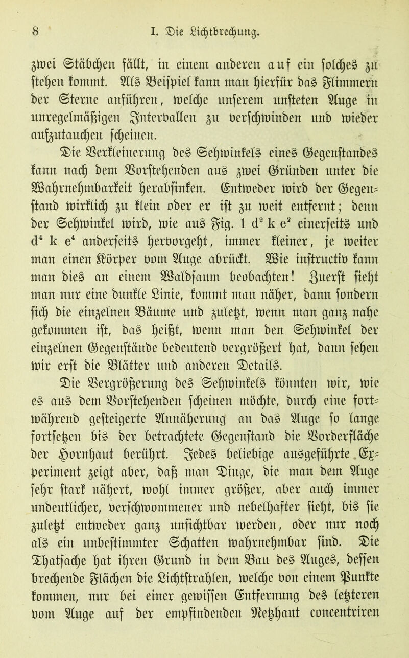 jWei (Stäbchen faßt, in einem anberen auf ein foidjeb 51t fielen fomrnt. Siib Seifpiet tarnt man hierfür bab Sümmern ber ©lerne anfüf)ren, Welche unferem unfteten Singe in unregelmäßigen Snterüailen ju OerfcfiWinben unb wieber aufjutaucßen fd^eiiten. Sie SSeriteinernng beb ©ehwintelb eineb ©egenftanbeb famt nach bem SSorfteßenben aub §wei ©rünben unter bie SSaijrtief)mbarteit ßerabfinfen. ©ntweber Wirb ber ©egen= ftanb Wirtlich ju Stein ober er ift ju tu eit entfernt; benn ber ©ehwinfet mirb, wie aub Sig. 1 d2 k e2 einerfeitb unb d4 k e4 anberfeitb ßerOorgeßt, immer Steiner, Je Weiter man einen Körper üont Siuge abrücft. SSie inftructiö fann man bieb an einem SSalbfanm beobachten! guerft ftetjt man nur eine bunite Sinie, fomntt man untrer, bann fonbern fidj bie einzelnen SBäume unb juleßt, Wenn man ganj nabe gefomtnen ift, bab ßeißt, Wenn man ben ©ehwinfet ber einjetnen ©egenftänbe bebeutenb öergrößert hat, bann feffen Wir erft bie Sötätter unb anberen Setaiib. Sie SSergrößerung beb @et)Wintet§ lönnten Wir, Wie eb aub bem SSorfteßenben fdjeinen möchte, burd) eine fort= Wäßrenb gefteigerte Sitmäherung an bab Siuge fo lauge fortfeßen bib ber betrachtete ©egenftanb bie SSorberfiädhe ber .‘poridjaut berührt. Qebeb beliebige aubgefüßrte ©tp beriment geigt aber, baß man Siuge, bie man bem Siuge feßr ftarf nähert, wohl immer größer, aber and) immer unbeutiicfjer, OerfdjWommener unb nebelhafter fiei)t, bib fie guleßt entWeber ganj unfichtbar werben, ober nur noch alb ein unbeftimmter ©chatten Wahrnehmbar finb. Sie Shatfadfe hat ihren ©runb in bem 93au beb Siugeb, beffen brethenbe Städten bie Sichttratten, Weiche Ooit einem fünfte fomrnen, nur bei einer gewiffen ©ntfernung beb ießteren Pom Siuge auf ber empfiubenben Steßhaut concentriren