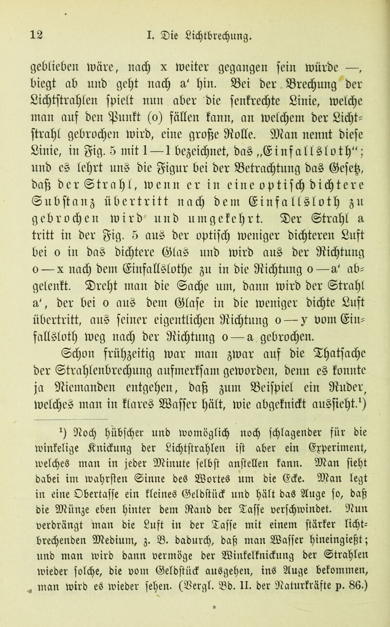 geblieben märe, nad) x Leiter gegangen fein mürbe —, biegt ab nnb get)t itad) a' l)iit. S3ei ber 33redjnng ber Sidjtftraljlen fpiett nnn aber bie fentrechte Sinie, meldje man auf ben Sßnntt (o) fällen tann, an meinem ber £id)t? ftraljl gebroden mirb, eine grofie 9Mte. 9Kan nennt biefe Sinie, in gig. 5 mit 1 — 1 begeic£)netf ba& ,,@inf altälotlj; nnb e§ le^rt nn$ bie gignr bei ber 33etrad)tnng ba£ ($efeü, baf$ ber©tra^l, Wenn er in eine optifcE) bid^tere ©nbftang Übertritt nad) bent @inf allälotlj gn gebrochen mirb nnb nmgeteert. 3)er Strahl a tritt in ber gig. 5 an£ ber optifdj meitiger bitteren Snft bei o in ba£ bittere ®la£ nnb mirb an£ ber Stiftung o — x nad) bem ©infaJfölotlje gn in bie 9iid)tung o—a' ab? gelenft. 2)rel)t man bie ©adje um, bann mirb ber ©trat)! a', ber bei o an§ bem ©lafe in bie meniger bidfjte Snft Übertritt, an$ feiner eigentlichen fRid^tnng o — y oomföin? falfötotl) meg nadj ber 9iidjtnng o — a gebroden. ©d)on frütygeitig mar man gmar anf bie Xljatfadje ber Strahlenbrechung anfmerffam gemorben, beim e% tonnte ja Sßiemanben entgegen, bafj gnm Seifbiet ein 9iuber, meines man in tlare£ SBaffer fyatt, mie abgefnidt an^fie^t.1) *) Zloty bübfd)er unb momöglicb nod) fd^Iagenber für bie minfelige ^nictung ber Sicbtftrablen ift aber ein (S^eriment, meldje$ man in jeber Minute felbft anfteüen tarnt. slftan fiebt babei im mabrften ©inne be£ Sorten um bie ©de. sIftan legt in eine Obertaffe ein tteineS (Mbftitd unb ^ält ba3 3tuge fo, baft bie ^Jtün^e eben hinter bem Dtanb ber Oaffe rerfdjminbet. 9tun oerbrängt man bie Suft in ber Oaffe mit einem [tarier lid)t? bredjenben 9ftebium, 3. 33. baburd), baf$ man Gaffer biueingiegt; unb man mirb bann oermöge ber 3öintelfnicfung ber ©trabten mieber folcbe, bie 00m (Mbftüct auSgeben, in3 2!uge befommen, * man mirb e3 mieber fel;en. (33ergt. 33b. II. ber ^aturfräfte p. 86.)