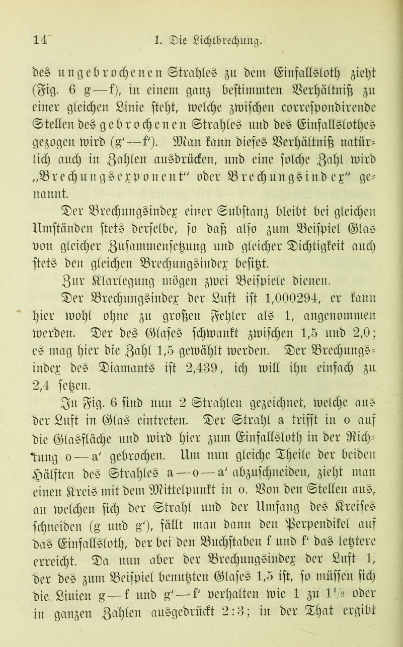 beS ungebrochenelt Strahles ju bem ©infaltSlotl) jieljt (gig. 6 g—f), in einem ganz bestimmten SSerhältnifS 31t einer gleichen Stnie fte^t, Welche §toifdE)eu correfponbireitbe Stetten beS gebrochenen Strahles unb beS @infallSlotl)eS gezogen loirb (g'—f'). SDtait tann biefeS Sertjältnifi natür* tict) aud) in 3a£)ten auSbritcfen, unb eine fotc^e Bal)l loirb „SSrechuitgSejponent ober SßrechungSinb cg ge* nannt. Ser SrectjungSinbeg einer Subftanj bleibt bei gleichen Umftänbeu ftetS berfelbe, fo baff atfo 311111 Söeifpiet ®laS non gleicher Bufammenfetmng unb gleicher Sicljtigfeit auch ftetS ben gleichen 23recl)ung§iiibep befiel. Bur Klarlegung mögen zwei Seifpietc bienen. Ser SrecljungSinbej; ber Suft ift 1,000294, er tarnt hier 1001)1 ohne 311 großen gehlen als 1, angenommen Werben. Ser beS ©tafeS fchtnanft gtoifcfien 1,5 nub 2,0; eS mag hier bie Qal)l 1,5 gelnähft tnerben. Ser S3recl)ungS* inbep beS SiamantS ift 2,489, icl) loilt il)tt einfach 31t 2,4 fehen. Qu gig. 6 finb nun 2 Strahlen gezeichnet, iueldie auS ber Suft in ©laS eintreten. Ser Strahl a trifft in 0 auf bie ©taSflache unb Wirb £)icr jum ©infattSlott) in ber 9ticf)= *tung 0 — a' gebrochen. Um nun gleiche Sijeile ber beibeit Hälften beS StrafleS a — 0—a' abjufchueiben, jiet)t man einen KreiS mit bem SDUttelpunft in 0. SSoit beit Stellen artS, au Welchen fiel) ber Strahl unb ber Umfang beS KreifeS fchneiben (g unb g'), fällt man bann beit ißerpenbifet attf baS ©infatlStoth, ber bei ben SöucCiftaben f unb f baS festere erreicht. Sa nun aber ber SrechuitgSinbep ber Suft 1, Per beS 311111 Söeifpiet bemühten ©lafeS 1,5 ift, fo muffen fiel) bie Siitieit g — f unb g' — f' Perhalten Wie 1 31t 17* ober in ganzen Bahlen auSgebrücft 2:8; in ber Sl)at ergibt