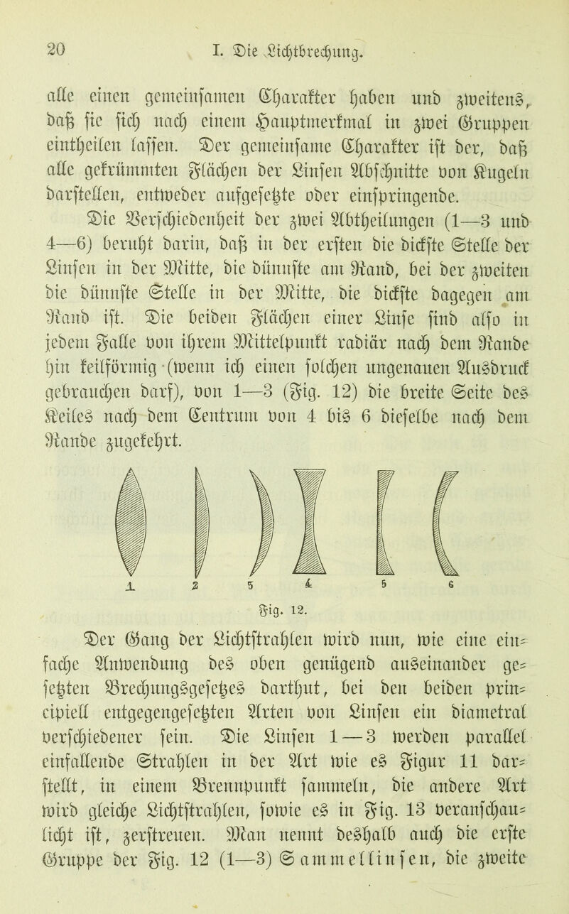 I. $)te Jßtc^tfcredjung* aße einen gemehtfantett ©fjarafter Ratten unb jn>etten§r baff fie fid) nadj einem §auptmerfmal in jlnei (Gruppen einttjeiten Paffen. ®er gemeinfame ©tjarafter ift ber, baf? aße gefrümntten gtädjen ber Sinfen StbfcEjnitte pon Sugetn barfteßen, entmeber aufgefefjte ober einfpringenbe. ®te Serfdjiebenljeit ber jtoei Abteilungen (1—3 unb 4—6) Perutjt barin, baf) in ber erften bie bidfte ©teße ber Sinfen in ber Witte, bie bünnfte am fftanb, bei ber ^Weiten bie bünnfte ©teße in ber Witte, bie bidfte bagegett am Staub ift. ®ie beibeit gtädfen einer Sinfe ftnb affo in jebent gaße üoit ifjrem Wittetpunft rabiär nadj bem dtanbe f)in feilförmig (meint tdj einen foldjen ungenauen Slu§brud gebrauten barf), boit 1—3 (gig. 12) bie breite ©eite beP @eite§ ttadj bem Zentrum üott 4 bt§ 6 biefelbe ttadj bem 3'tattbe jugefefjrt. ®er ©ang ber Sidjtftraljlen Wirb nun, Wie eine eilt* fadje AttWenbung be§ oben genügenb auaeittanber ge* festen ®redjung§gefe|ea barfljut, bei ben beiben prin* ctpieß entgegengefefjten Arten öcut Sinfen ein biametrat öerfdjiebener fein. ®ie Sinfen 1 — 3 Itierbeit paraßel ctnfaßeitbe ©trauten in ber Art Wie e§ gigur 11 bar* fteßt, in einem SBrennpunft famnteln, bie anbere Art Wirb gleiche Sidjtftraljlen, fowie e§ in fyig. 13 Peranfdjau* lidjt ift, jerftreueit. Wan nennt belaßt audj bie erfte ©ntppe ber §ig. 12 (1—3) © am me Hin fett, bie jWeite $tg. 12.