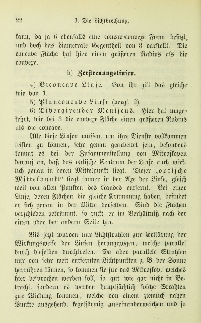 frttm, bet ja 6 ebenfalls eine concab=coitbe£e gönn befipt, unb boeb) baS biametrate (Segentfjeil bon 3 barfteÜt. 2)ie concabe glätte fjat fjiet einen größeren ÜtabiuS atS bie coubepc. b) gerftreuungSlinfen. 4) Siconcabe Sinfe. Sott i^v gibt ba§ gbeid^e wie bon 1. 5) fßtanconcabe Sinfe (bergt. 2). 6) Stbergirenber M e n i f c u S. §ier pat untge= !etjrt, tbie bei 3 bie conbeje glätte einen größeren StabiuS- afö bie cottcabe. Sitte biefe Sinfen muffen, um itjre SBienfte boftfommen leiften ju föniieit, fe()t genau gearbeitet fein, befonberS fomntt eS bei ber 3Llfantntenftettit11g bon Mifroffopen barauf an, baff baS optifdje (Zentrum ber Sinfe and) mir!* lid) genau in bereit Mittetpunft tiegt. Söiefer „optifdje Mittet punft liegt immer in ber 2tje ber Sinfe, gteidj Weit bon alten fünften beS DtanbeS entfernt. Sei einer Sinfe, bereu gtädjen bie gleiche Krümmung traben, befinbet er fidj genau in ber Mitte berfetben. ©inb bie gtädjeit berfdjiebeit gefrümmt, fo rüdt er im Serif ättnifj ttadj ber einen ober ber anbern ©eite tjin. Si§ jetjt Würben nur Sid)tftraf)len jur ©rfiärung ber SBirfungSWeife ber Sinfen pergugejogen, Wetdje parallel bnrd) biefetben bnrdjtreten. 3)a aber parattete ©trauten nur bort fefyr Weit entfernten Sicfjtpunften j. S. ber ©onne perrüffrert fönnett, fo fommen fie für baS Mifroffop, WetdjeS fjier befprodjen Werben fott, fo gut Wie gar nidjt in Se* tratet, fonbern e§ Werben i)aitptfädj(id) fofetje ©trauten jur SSirfung fommen, Wetdje bon einem jicmlid) itat»en fßunfte auSgetjenb, fegeiförmig auseinanberweidjen unb fo
