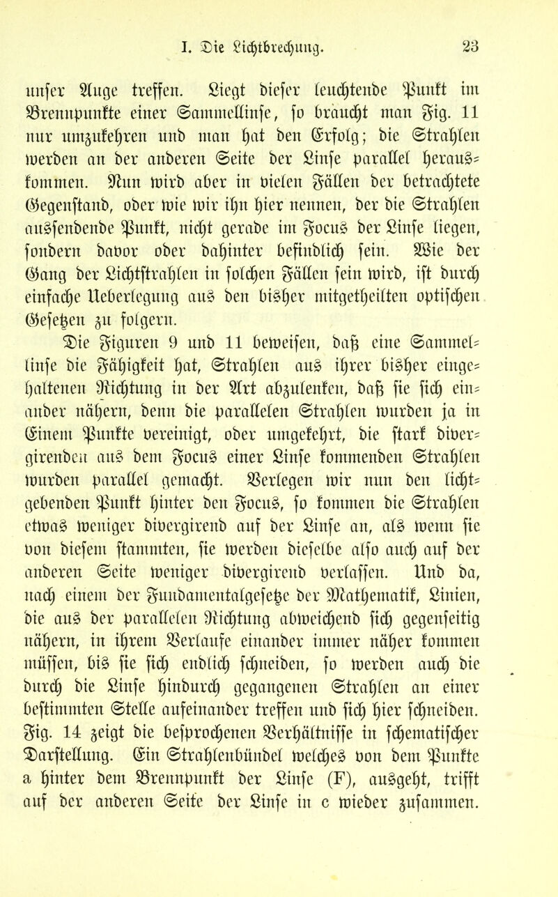 nufer Singe treffen. Siegt biefer teudbtenbe 5ßunft int 93rennpttnfte einer ©ammettinfe, fo brauet ntan gig. 11 nur nm^ttfeljren nnb man f)at ben ©rfotg; bie ©trauten merben an ber anberen ©eite ber Sinfe parallel ^eran§- fontmen. -Kun mirb aber in bieten gälten ber betrachtete ©egenftanb, ober rote mir il)n £)ier nennen, ber bie ©trauten att^fenbenbe Sßunft, nicht gerabe int gocu3 ber Sinfe liegen, fonbern babor ober ba^inter befinblidE) fein. SBie ber ©ang ber Sidjtftra^ten in fotzen gälten fein mirb, ift burdb einfache Uebertegnng au§ ben bi^£)er mitgetbeilten optifdben ©efepen gu folgern. Sie Figuren 9 unb 11 bemeifen, baf$ eine Sammet linfe bie gäbigfeit hat, ©trabten au£ ihrer bityex eütge= hattenen Dichtung in ber Slrt abgulenfen, bafj fie fidh ein- attber nähern, benn bie parallelen ©trabten mürben ja in ©iitent fünfte bereinigt, ober nmgetehrt, bie ftar! biber^ girenben au§ bent gocu§ einer Sinfe fontmenben ©trabten mürben parallel gemalt. SSertegen mir nun ben tid^t- gebenben Sßunft bitter ben gocu§, fo fontmen bie ©trabten etma§ meniger bibergirenb auf ber Sinfe an, at£ mernt fie bon biefem flammten, fie merbeit biefetbe atfo auch auf ber anberen ©eite meniger bibergirenb bertaffen. Unb ba, nach einem ber guubamentatgefe^e ber üDlatbematif, Sinien, bie au£ ber parallelen Dichtung abmeicljenb fidh 9e9enfeitig nähern, in ihrem SSertaufe einanber immer näher fommen ntüffen, bi£ fie fiel) enbtidh febneiben, fo merben audh bie bnrd) bie Sinfe binburdh gegangenen ©trabten an einer beftimmten ©teile aufeinanber treffen nnb fidh b*er fdfjtteiben. gig. 14 geigt bie befproetjenen SSerbättniffe in fdhematifdher Sarfteltung. ©in ©trabtenbünbel metetjeg bon bem fünfte a hinter bem SSrennpunft ber Sinfe (F), auägebt, trifft auf ber anberen ©eite ber Sinfe in c mieber gufantuten.