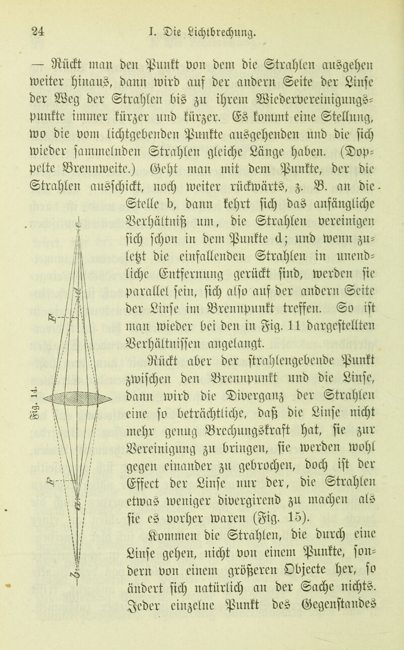 — Diücft matt beit Sßunft Dott bem bie ©trauten anggetjen toeiter tjinauß, bann toirb anf ber anbern ©eite ber Sinfe ber 28eg ber ©tragen big jn intern SBieberbereiitignngg- pnnfte immer fürder nnb liirjer. ®g fomrnt eine Stellung, too bie t)om tidjtgebenben fünfte auggeljenben nnb bie fid) lieber fammetnben ©trauten gleiche Sänge tjaben. (®op- bette Brenntneite.) @>e§t man mit bem fünfte, ber bie ©trauten angfdjidt, nod) toeiter rüdtoärtg, j. 85. an bie - ©teile b, bann feiert fid) bag anfängliche Bert)äftnif$ um, bie ©trauten bereinigen fid) fdjoit in bem fünfte d; nnb trenn 5m tept bie einfadenben ©tratjten in mteitb- lid^e (Entfernung gerüdt ftnb, tnerben fie parallel fein, fid) atfo auf ber anbern ©eite ber Sütfe im Bremtpunft treffen. ©0 ift man tnieber bei beit in §ig. 11 bargeftettten SSerf)ältniffeit angelangt. 9Indt aber ber ftratjtengebenbe s$nnft jtoifdjen ben Brennpnnft nnb bie Sinfe, bann tnirb bie ©iöerganj ber ©tratjten eine fo beträdjttidje, bap bie Sinfe nidjt rnetjr genng Bredjimggfraft t)at, fie jnr Bereinigung $u bringen, fie toerbeit iootjt gegen einanber jtt gebrochen, bod) ift ber VT\\/// ©ffect ber Sinfe nur ber, bie ©tratjten ettoag ioeniger bioergirenb gu ntadjen atg fie eg Oorfjer tnaren (gig. 15). kommen bie ©trauten, bie burdj eine Sinfe gefeit, nicf)t Ooit einem fünfte, fom bern tarnt einem größeren Dbjecte tjer, fo änbert fidj natürtid) an ber ©adje nidjtg. 3eber einzelne Sßunft beg ©egenftanbeg \