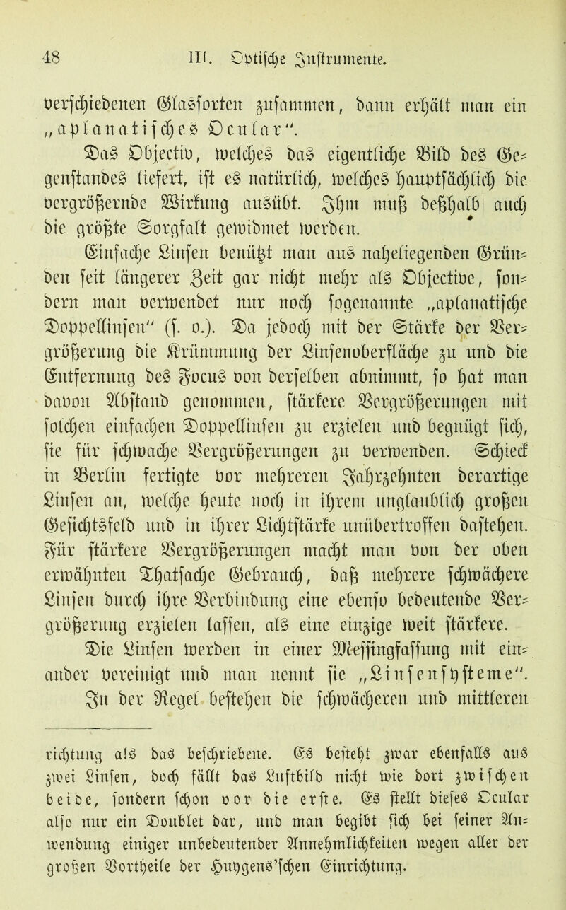 berfdfiebenen @(a§forten pfammen, bann erhält man ein „ a b 1 a n a t i f dj e § £> c u 1 a r ®a§ Objectio, meidje§ ba§ eigentliche SSilb be§ @e= genftanbcd liefert, ift e§ natürlich, ümlcfjeS hauPtfäd£)tic^ bie üergröffernbe SSirtung au§übt. Shm ntitf? be^fjatb aud) bie größte (Sorgfalt gemibmet Inerben. ©infache Sinfen benü|t man au§ nalfetiegenben ©riin= ben feit längerer ßeit gar nicht mehr a(§ Dbjectiüe, fon« bern man oerlnenbet nur noch fogenannte „aplanatifdje Sofpedinfen (f. o.). Sa jebocf» mit ber Starte ber 93er= gröfseruitg bie Krümmung ber Sinfen Oberfläche p unb bie ©ntfernung be§ gocu» non berfetben abnimmt, fo hat man baöon Slbftanb genommen, ftärtere SSergröfferungen mit folgen einfachen Sofpeüinfen p erzielen unb begnügt fid), fie für fdjtoadfe SSergröfferungen p oerioenben. Sdhied in SSerliit fertigte Oor mehreren fgahrjelpteu berartige Sinfen an, meldje heule nodj in ihrem unglaublich großen biefidjtbfelb unb in ihrer Sidftftärte unübertroffen baftetjen. gür ftärtere SSergröfferungen macht man üon ber oben ermähnten Slfatfadje (gebrauch, baff mehrere fdfmächere Sinfen burd) ihre SSerbinbung eine ebenfo bebeutenbe 2Ser= gröfferung erzielen taffen, at§ eine einzige meit ftärtere. Sie Sinfen merben in einer Stti-efftngfaffung mit ein= anber Oereinigt unb man nennt fie „Sinfenfhfteme. ^n ber lieget beftehen bie fdhmädjeren unb mittleren ridftuitg als baS befdfriebeue. @S beftebt jloar ebenfalls aus jioei Sinfen, hoch fällt baS Snftbilb nicht wie bort jioifcben beibe, fonbern fdfon oor bie erfte. @S [teilt biefeS Ocular alfo nur ein SDoublet bar, unb man begibt [ich bei feiner 2tu= irenbung einiger unbebeutenber 2lnnebmlicbfeiten wegen aller ber großen 33ortbei(e ber .gmogenS’fcben Ctinricbtung.