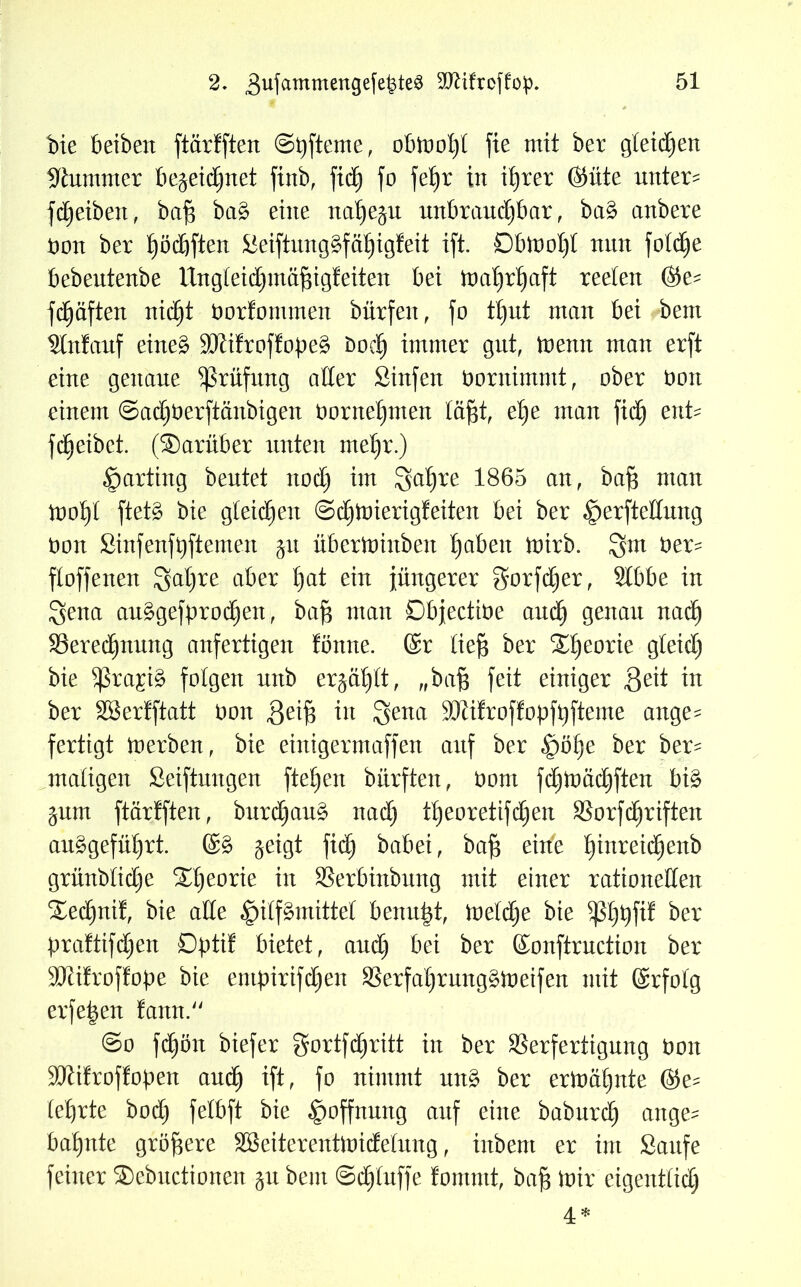 bie beibeit ftürfften ©pfteme, obtoofyl fie mit ber gleiten stummer bejeidjnet ftnb, ftd) fo fei)r in itjrer ©üte unter- fdjeibeit, bafi bag eine na^e^u unbraudfbar, bag anbere non ber £)ödjften Seiftunggfafjigfeit ift. Dbiootjl nun fold^e bebeutenbe Ungleidjmäfngfeiten bei maljrljaft reeten ©e^ fdjäften nidjt oorfommen bürfeit, fo tljut man bei bent Anlauf eineg älfifroffopeg nod) immer gut, toemt man erft eine genaue Prüfung aller Sinfen Ooritimmt, ober non einem ©adjoerftänbigen oornel)men läfjt, elje man fid) enU fdjeibet. (®arüber unten metjr.) Karting beutet nodj im gat)re 1865 au, baf$ mau tpotjl ftetg bie gleidjeit ©djünerigfeiten bei ber ^erfteduitg non Sinfenfpftemen 51t überUmtbeit £)abeu toirb. Qnt ber- floffeueu Satjre aber t)at ein jüngerer gorfdjer, Slbbe in ^ena auggefprodjen, baf$ man Dbjectine and) genau nadf Veredfnuitg anfertigeu fönne. ©r tieft ber Söfeorie gleid) bie $ra£ig folgen unb er^aftlt, „baft feit einiger ,Qeit in ber Sßerfftatt non 3eift in $ena 3Jti!rof!opfbfteme ange^ fertigt toerben, bie einigermaffeit auf ber §öl)e ber ber- maligeit Seiftungen fielen bürften, nom fcftmacftften big ^um ftarfften, burdfaug nadj tfteoretifdjen Vorfd)riften auggefütjrt. ©g geigt fic^ babei, baft eitfe fjinreidjenb grünbtidje Sdjeorie in Verbinbung mit einer rationellen STedjnif, bie alte §ilfgmittet beitu|t, toeldje bie ^tjpftf ber praftifdjen Dptif bietet, and) bei ber ©onftruction ber 9Jti!rof!ope bie entpirifdjeit Verfaftrunggtoeifen mit ©rfolg erfepen fann. @0 fd£)ön biefer gortfdjritt in ber Verfertigung noit 3Jii!roflopen auä) ift, fo nimmt uitg ber eriuaftitte ©e^ lehrte bod) felbft bie Hoffnung auf eilte baburd) ange^ bahnte größere SBeiterentioidelung, iitbent er im Saufe feiner ®ebuctionen 51t bem ©d)luffe fomntt, baft toir eigentlich 4*