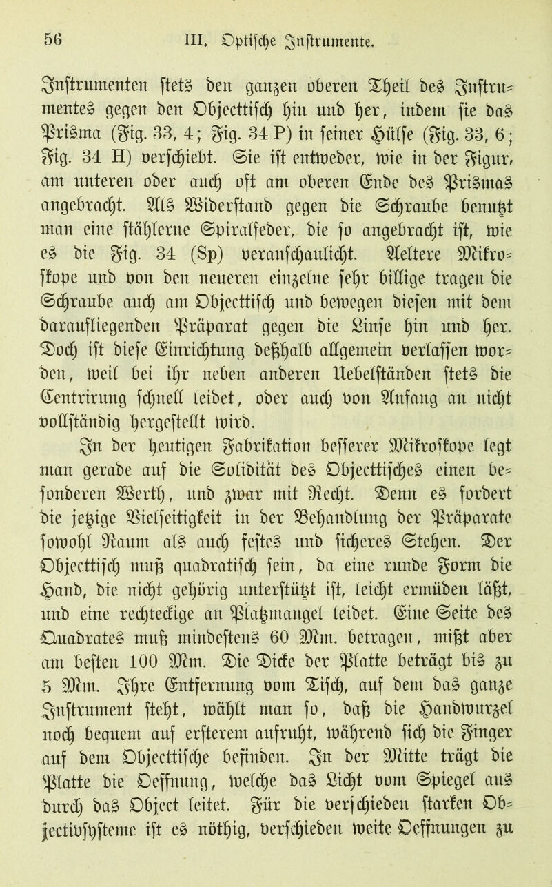 Snftrumenten ftetg beit gangen oberen Slfeil be§ Sitftru= mente» gegen ben Dbjecttifd) hin unb t)er, inbem fie ba» Sßrigma (gig. 83, 4; gig. 34 P) in feiner §ülfe (gig. 33, 6; gig. 34 H) Oerfdjiebt. Sie ift entWeber, tote in ber gigur, am unteren ober auch oft am oberen (Enbe be» Sßrismas angebracht. 9ll§ SBiberftanb gegen bie Schraube bemitjt man eine ftäf)ierne Spiralfeber, bie fo angebracht ift, mie e» bie gig. 34 (Sp) t>era11fc£)aitIicf)t. fettere 5ütifro= ftope unb oon ben neueren cingclne fef)r billige tragen bie Straube audh am Dbjecttifdf unb bewegen biefen mit bem barauftiegenben Präparat gegen bie Sinfe hin unb f)ex. Socff ift biefe (Einrichtung befffjalb allgemein bertaffen Wor= ben, Weit bei ihr neben aitberen Uebetftönben ftet» bie (Eentrirung fcfjncft leibet, ober auch bon Stnfang an nicht bottftänbig tjergefteitt Wirb. ^n ber heutigen gabrifation befferer Sütifroffope legt man gerabe auf bie Solibität be§ Dbjecttifcheg einen be= fonberen SBertt), unb gWar mit Stecht. Senn e» forbert bie je^ige SSieffeitigfeit in ber 33ehaitblung ber Präparate foWoht Staunt al§ auch fefte» unb fichereg Stehen. Ser Dbjecttifch muß quabratifch fein, ba eine runbe gönn bie tpanb, bie nicht gehörig unterftüijt ift, leicht ermüben fäfgt, unb eine rechteckige an Sßla|mangel leibet. (Eine Seite beg Quabrateg muf? minbefteng 60 Sühn, betragen, mifjt aber am beften 100 Sütm. Sie Siete ber glatte beträgt bi» ju 5 Sühn. Shre (Entfernung born Sifdf, auf bem bas gange Snftrument fteht, Wählt man fo, bafs bie §aitbWurgel nodh bequem auf erfterem aufruht, Währenb ficlf bie ginger auf bem Dbjecttifd)e befinben. Sn ber Sütitte trägt bie glatte bie Deffnung, Welche ba» Sicht bom Spiegel au» burclj ba» Object leitet, gür bie berf cfqiebeit ftarfen Obs jectibfhfteme ift eg nöthig, berfchieben Weite Oeffnungeit §u