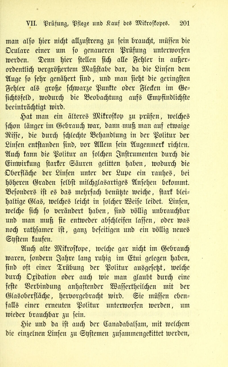 matt atfo hier nicht aßpftreng 51t fein braucht, muffen bte Dculare einer um fo genaueren Prüfung unterU)orfen tnerben. S)enn f)ier ftetten fibh äße geiler in außer^ orbentlich Vergrößertem Sftaßftabe bar, ba bie Sinfen bem Singe fo feßr genähert finb, unb man fießt bie geringften gehler al§ große fdjtoarje fünfte ober gießen im &e- füf)t§felb, tnoburdh bie Beobachtung auf§ ©mpfinblibhfte beeinträdhtigt tnirb. ^at mau ein ältere^ SJlifroffop ju prüfen, toeIßje§ fchou länger im (gebrauch tnar, bann muß mau auf ettnaige IRiffe, bie burcß fc&ted^te Beßanblung in ber Politur ber Sinfen entftauben firtb. Vor Sittern fein Slugenmerf richten. Sludh fann bie Politur an foldheu gnftruntenten burch bk ©ntnirfung ftarfer (Säuren gelitten haben, tnoburdh bie Oberfläche ber Sinfen unter ber Supe ein rauße^, bei höheren (graben felbft mildhgla§artige§ Slufeßen befommt. Befoitberä ift e§> ba§ mehrfach beuüßte tneidje, ftar! blei- haltige @Ia§, tneldhe§ teidht in foldher Söeife leibet. Sinfen, toelche fidh fo Veräubert fyaben, finb Völlig unbrauchbar unb man muß fie enttneber abfcßleifen laffen, ober tna§ nodh rathfamer ift, gan^ befeitigen unb ein Völlig neue£ ©ßftem laufen. Sluch alte SJiifroffope, tneldfje gar nidht im (gebrauch tnaren, foubern S^hre tan9 *uhtg ®tui gelegen haben, finb oft einer Trübung ber Politur au§gefe|t, tneldhe burdh ö^ibatiou ober auch tote man glaubt burch eine fefte Berbinbung auhaftenber 2Öaffertb)eitdhen mit ber ®Ia§oberfIädhe, he*Vorgebradht toirb. Sie müffen eben- falls einer erneuten Politur unterworfen tnerben, itm tnieber brauchbar ju fein. §ie unb ba ift auch ber ©anababalfam, mit toeldhent bie einzelnen Sinfen (Spftemen ^ufammengefittet tnerben,