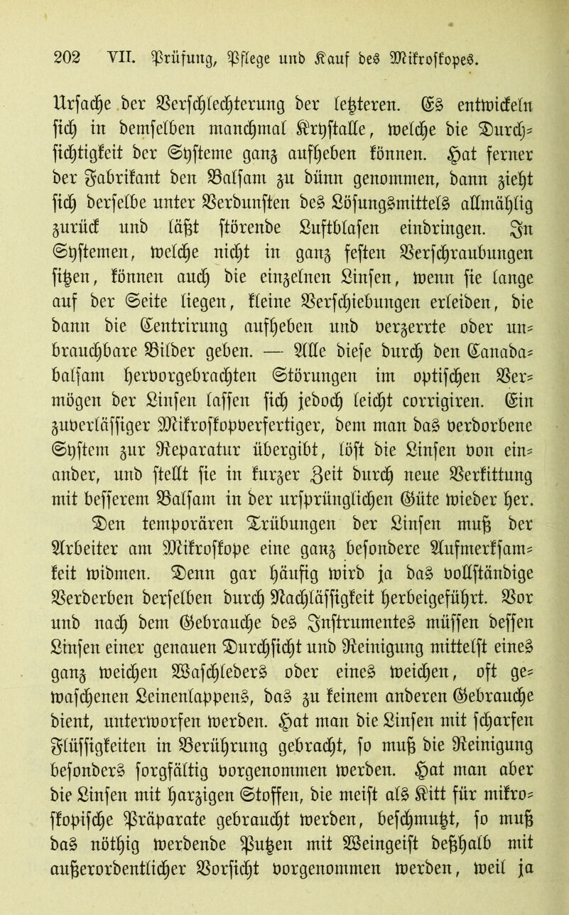 Urfacfje ber SSerfcl)ferf)tcrung ber festeren. ©§ entmidetn fidj in betreiben manchmal Ärt)[talie, meldje bie 2)urdj* fidfjtigfeit ber ©hfteme gang aufljeben fönnen. §at ferner ber gabrifant ben SSatfam ju bünn genommen, bann jietjt fici^ berfetbe unter SSerbunften be§ Söfung§mittet§ admüijtig jurüd unb lägt ftörenbe Suftbtafen einbringen. 3üt ©pftemen, tneldie nicht in gang feften SSerfdiraubungen fifsen, fönnen and) bie einzelnen Sinfen, meint fie tauge auf ber ©eite liegen, fteine SSerfdgicbimgeit erteiben, bie bann bie (Sentrirung auftjeben uttb bergerrte ober un= brauchbare SSitber geben. — Sitte biefe burcf) ben ©anaba* balfam heroorgebrachten Störungen im optifdjen S3er* mögen ber Sinfen taffen fid^ jeboch leicht corrigiren. (Sin jubertäffiger SDtifroffopberfertiger, bem man ba§ öerborbene ©hftem gur Steparatur übergibt, töft bie Sinfen bon ein* anber, unb ftettt fie in furger 3eit burcfj neue SSerfittung mit befferem SSalfam in ber urfprüngttdjen ©üte mieber tjer. ®en temporären Trübungen ber Sinfen muff ber Slrbeiter am SRifroffope eine gang befonbere Sfufmerffam* feit mibrnen. ®enn gar häufig mirb ja ba§ bodftänbige SSerberben berfetben burdfj fRadjtäffigfeit fierbeigeführt. 93or unb nach ^em ©ebraudje be§ 3nftrumente§ müffen beffen Sinfen einer genauen ®urchficht unb Steinigung mittetft eine§ gang meidjen SS5aftf|£eber§ ober eine§ meidhen, oft ge* mafdhenen Seinenfappen§, ba§ gu feinem anberen (gebrauche bient, untermorfen merben. .fiat man bie Sinfen mit fcharfen gtüffigfeiten in ^Berührung gebradht, fo mnfj bie Steinigung befonberö forgfättig borgenommen merben. $at man aber bie Sinfen mit harzigen Stoffen, bie meift a(§ ft'itt für mifro* ffopifdhe Präparate gebraucht merben, befdhmu|t, fo muff ba§ nöthig merbenbe 5ßu|en mit SSeingeift beffhdtb mit aujjerorbentticher SSorfictgt borgenommen merben, meit ja