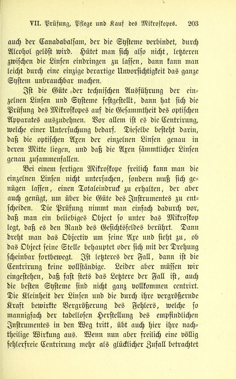 auä) ber Kanababalfam, ber bie Spfteme tterbinbet, burd) Sllcohol gelöft mirb. «^ütet man fich alfo nicht, (enteren gtDtfd^ert bie Stufen einbringen jn taffen, bann fann man leidet burdh eine einzige berartige Unt)orftd)tigfeit ba£ ganje ©Aftern unbrauchbar machen. Sft bie ©iite ber tedjnifdjen Slu^füljrung ber eim jetnen Sinfen unb ©t)ftente feftgefteHt, bann hat fid) bie Prüfung be3 3Jtifroffope§ auf bie ©efammtheit bes? optifchen Stpparateg au^ubehnen. SSor allem ift e§ bie ©entrirung, inetd^e einer Unterfudhung bebarf. Siefelbe befte^t barin, bajg bie optifchen Sl^en ber einzelnen Sinfen genau in bereu ÜDtitte Kegen, unb baß bie St^en fämmtKd)er Sinfen genau jufantntenf allen. 93ei einem fertigen SJiifroffope freilich fann man bie einzelnen Sinfen nicht unterfudhen, fonbent muf$ fid£) ge^ nügen taffen, einen Sotaleinbrud ju erhalten, ber aber and) genügt, um über bie (Süte be£ Snftrumenteä jn ent- fdheiben. Sie Prüfung nimmt man einfadh baburd) öor, bajg man ein beliebiges? Object fo unter ba§ ÜDtifroffop legt, ba§ e£ ben Staub be£ @tefid)ts?felbe£ berührt. Sann breht man ba£ Objectto um feine Sl^e unb fieht ju, ob ba§ Object feine Stelle behauptet ober fid) mit ber Sreljung fcheinbar fortbemegt. Sft te^tere^ ber gall, bann ift bie ©entrirung feine öottftänbige. Seiber aber müffen mir eingeftehen, bafj faft ftetö ba§ Septere ber gaU ift, auch bie beften ©pfteme ftnb nicht gan$ tmllfommen centrirt. Sie Sleinfjeit ber Sinfen nnb bie burd) ihre bergröf$ernbe Sraft bemirfte SSergrö^ernng be§ geljlerä, meldhe fo mannigfad) ber tabellofen §erfteünng be3 empfinblid)en Snftrnmente^ in ben Sßeg tritt, übt andh h*er K)re nac0- theilige Sßirfung au§. SBenn nun aber freilidh eine ööllig fehlerfreie ©entrirung mehr al£ glüdlidher äufalt betrachtet