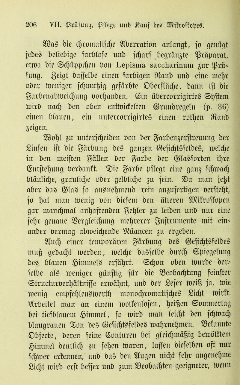 SBab bie cffromatifdje Slberration anfangt, fo genügt febeb beliebige färb (oje unb fdjarf begründe Präparat, etina bie Sdpippcben bon Lepisma saccharinum gur fßrü= fung. $eigt baffefbe einen farbigen 9vattb unb eine meffr ober ineniger fdgmutgig gefärbte Oberfläche, bann ift bie garbenabtneidjung borfjanben. (Sin übercorrigirteb Stiftern tnirb nadj beit oben entlnideften (fkiutbtegefn (p. 36) einen bfauen, ein untercorrigirteb einen rotfjen 9tanb jeigen. 2ßof)f gu unterfdjeiben bon ber garbengerftreuung ber Sinfen ift bie Färbung beb gangen ©efid)tbfefbeb, tneldge in ben meiften gäffen ber garbe ber (Slabforten ilfre @ntftef)ung berbanft. Sie garbe pflegt eine gang fdftnadj bläutidhe, grauliche ober gelbliche gu fein. Sa man je|t aber bab (Sfab fo au§nef)menb rein angufertigen berfteljt, fo t)at man toenig bon btefem ben älteren ÜOtifroffopen gar mandgmaf cnljaftenben gef)(er gu leiben unb nur eine fef)r genaue SSergfeidjung mehrerer gnftrumente mit ein= anber bermag abtneidjenbe Nuancen gu ergeben. Sind) einer temporären gärbung beb ($efidjtbfefbeb mufj gebacht merben, toeldge babfefbe burd) Spiegelung beb bfauen §immefb erfährt. Sdfon oben tnurbe bers fefbe afb toeniger günftig für bie SSeobadjtung feinfter Structurberfgäftniffe erloätjnt, unb ber Sefer meifs ja, tbie toenig empfelffenbtbertfj monodgromatifdgeb Sidjt toirft. Arbeitet man an einem tooffenfofen, heifgert (Sommertag bei tiefblauem Stimmet, fo tnirb man leidet ben fdjtnad) bfaugranen Son beb Kefidgtsfefbeb tbaffraelgmen. SSefannte Objecte, bereu feine Konturen bei gleichmäßig betoölftem .fümrncf beutficf) gu felgen toaren, (affen biefefben oft nur fdgloer erlernten, unb bab ben lugen nicht fefjr angenehme Si(f»t tnirb erft beffer unb gum SSeobadften geeigneter, tnenn