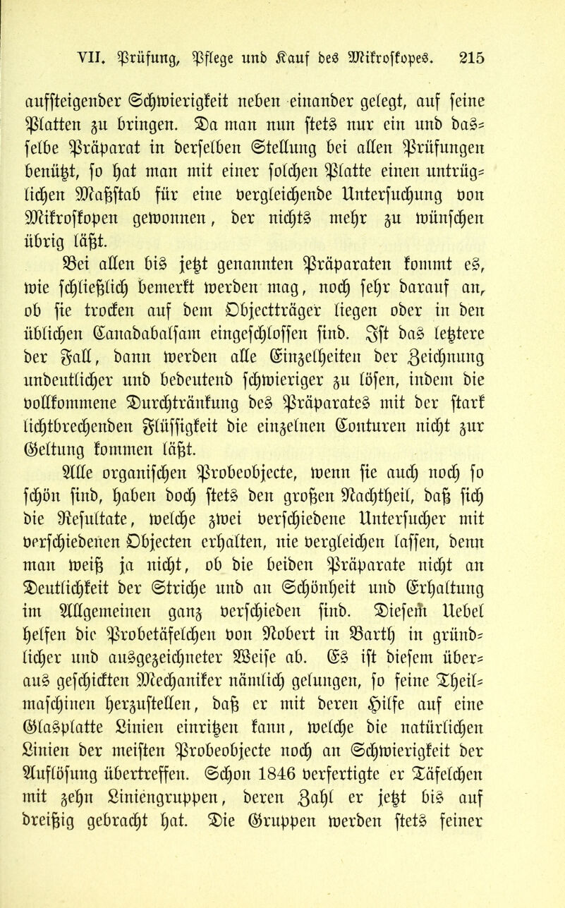 auffteigenber ©dfjioierigfeit neben einanber gelegt, anf feine Patten ju bringen. ®a man nnn ftet§> nur ein unb ba&= fetbe Präparat in berfetben Stellung bei affen Prüfungen benutzt, fo £)at man mit einer fotdjen glatte einen untrüg^ tidfjen 3ftaf$ftab für eine nergteidEjenbe Unterführung non SKifroffopen gewonnen, ber nidEjtä mefjr jn ioünfdfjen übrig läfit. SSei affen bi£ jept genannten Präparaten fomrnt e§, ioie fdpef$tid£) bemerft inerben mag, noctj fetjr baranf anr ob fie troffen anf bem Dbjectträger liegen ober in ben üblichen Sanababalfam eingefd£)toffen finb. Sft ba§ teptere ber gaff, bann inerben affe ©injeflj eiten ber ,8eid)nung unbeutlidjer unb bebentenb fd)ioieriger $u töfen, inbent bie Oofffommene ®urct)tränfung be§ Präparate^ mit ber ftarf licf)tbredE)enben gtüffigfeit bie einzelnen Konturen niff)t §nr Kettung fommen täf$t. Stile organifffjen Probeobjecte, inenn fie and) noff) fo fd^ön finb, Ijaben boff) ftet§ ben großen Sftadpjeit, ba| fid^ bie Slefuttate, ioetffje ginei t)erfd£)iebene Unterführer mit berffieberten Objecten ermatten, nie bergteiff)en taffen, benn man inei§ ja nid^t, ob bie beiben Präparate nid£)t an ®euttidjfeit ber ©trictie nnb an @d)önt)eit nnb ©rljattung im Stffgemeinen gang nerfctpeben finb. ®iefeüt liebet Reifen bie probetäfetdjen non Robert in SSartt) in grünb- tiefer unb auggejeidjneter SSeife ab. ©§ ift biefern über^ au§ gefd)idten SKectjanifer nämtiff) gefungen, fo feine ®t)eiU mafdpnen tjerpfteffen, bafs er mit bereu «Jpilfe anf eine Ktaäptatte Sinien einri^en fann, ioetetje bie natürtiff)en Sinien ber meiften Probeobjecte noef) an ©dTtnierigfeit ber Stuftöfung übertreffen, ©d^oit 1846 Verfertigte er ®äfetdjen mit $ef)n Siniengruppen, bereu ßatjt er jept bi§ anf breiftig gebracht tjat. ®ie Kruppen ioerben ftet£ feiner