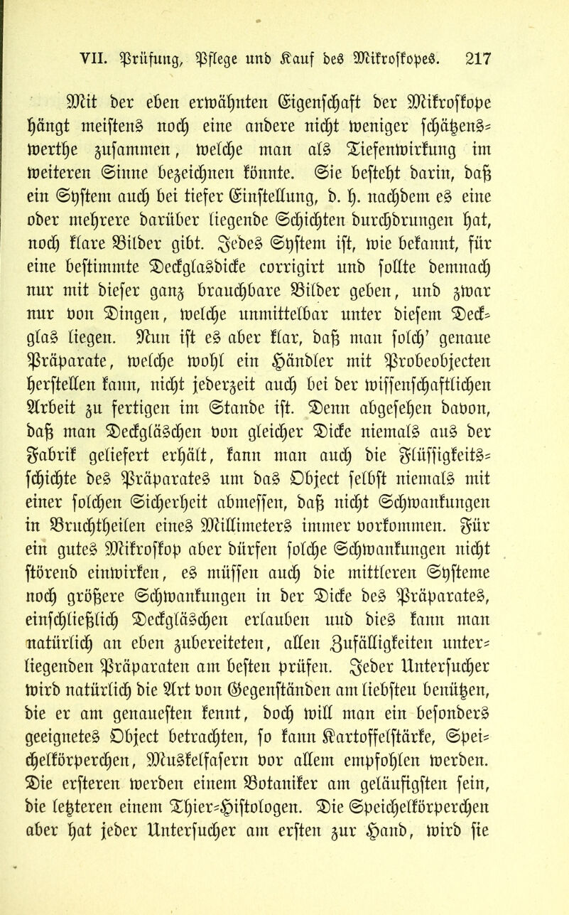 Sftit ber eben ermähnten ©igenfcljaft ber 5JJifroffope hängt meiftenä noch eine anbere nicht Weniger fdhäpen^ mertf)e ^nfammen, metche man al£ ®iefenmirfung int Weiteren Sinne bezeichnen fönnte. Sie befteljt barin, baf$ ein Spftern auch bei tiefer ©infteßung, b. tp ttac^bem e§> eine ober mehrere barüber liegenbe Seichten bnrdjbrmtgen h<*t, nod) Kare Silber gibt. $ebe£ Softem ift, mie befamtt, für eine beftimmte ®edgla£bide corrigirt unb foßte bernnad) nur mit biefer ganz brauchbare Silber geben, unb tfoax nur bon ®ingen, metche unmittelbar unter biefem ®ecK gta§ liegen. Sinn ift e§> aber Kar, bajs man foldj' genaue Präparate, melclje mof)t ein ^änbler mit probeobfecten Ijerfteßen famt, nicht jeber^eit auch bei ber miffenfchaftlidjen Arbeit zu fertigen im Staube ift. ®enn abgefeljen babon, baf$ man ®edglä£d)en bon gleicher ®ide niemals au§ ber $abrif geliefert erhält, famt man and) bie gftüffigfeit^ fcfjicfjte be$ Präparate^ um ba£ Object felbft niemals mit einer folchen Sicherheit abmeffen, bajg nicht Schmanfungett in Srudjtheiten eine£ ÜJKißimetev§> immer borfomnten. $ür ein gute£ Sftifroffop aber bürfen fotd)e Schmanfungen nicht ftörenb einmirfen, e§> ntüffen auch bie mittleren Spfteme nodj größere Sd)manfungen in ber ®ide be£ Präparate^, einfdhtiefßich ®edgtä§chen erlauben unb bie$ fann man natürlich an eben zubereiteten, aßen gufäßigfeiten untere liegenben Präparaten am beften prüfen, geber Unterfudjer mirb natürlidh bie Slrt bon ©egenftänben amliebften benü^en, bie er am genaneften fennt, bod) miß man ein befonber§ geeignete^ Object betradhten, fo fann Sartoffelftärfe, Spei- dhelförperd)en, 9Jht£felfafern bor allem empfohlen merben. ®ie erfteren merben einem Sotanifer am gelänfigften fein, bie leideren einem Xfyex^tftoloQen. ®ie Speid)elförperd)en aber ^at jeber Unterfud)er am erften zur Ipaub, mirb fte