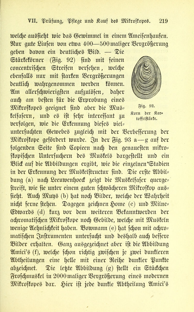 tveltye au^fie^t tote ba§ ©eiuimmet in einem Slmeifentjanfen. üftur gute Siufen bon ettoa 400—500 maliger Sergröf$entng geben babon ein beuttid^eS Silb. — Sie Starfeförner (gig. 92) finb mit feinen concentrifcben Streifen berfe^en, inetdCje ebenfalls nur mit ftarfen 33ergröf$erungen beutticb toabrgenommen Serben tonnen. Stm allerfdbtoierigften aufgulöfen, ba^er auch am beften für bie ©rprobung eineg SKifroffopeg geeignet finb aber bie $0htg- lelfafern, unb e§ ift feljr intereffant ju berfotgen, toie bie ©rfennung biefeg bie£= nnterfudjten (Setoebeg §ug£eid£) mit ber SSerbefferung ber SJiifroffope geförbert ftmrbe. 3n ber gig. 93 a—g auf ber folgenben Seite finb ©opieen nadEj ben genaneften mitro- ftojnfcben Untergebern beg SRugfetg bargeftellt unb ein Süd auf bie Slbbiibnngen ergibt, toie bie einzelnen*Stabien in ber ©rfennung ber SJftxgfelftructur finb. Sie erfte SIbbiU bung (a) nach Seeutoent)oecf geigt bie SJhtgfelfafer querge^ ftreift, inie fie unter einem guten fdf)ttmdE)eren 3Ki!rof!op aug= fietjt. 2lucb äJJutjg (b) bat noch Silber, ioeidbe ber Söabjrbeit nicht ferne fteben. Sagegen geiebnen §ome (c) unb SKilne^ ©bloarbg (d) furg bor bem ineiteren Sefanntioerben ber aebromatif^en 9ftifroffobe nodb ©ebitbe, tveltfye mit Sftugteln inenige Stebniidbfeit haben. Sotomann (e) bat fdfjon mit adfiro- matifdben gnftrumenten unterfuebt unb begbatb andb beffere Sdber erhalten, ©ang auggegeiebnet aber ift bie Slbbilbung Slmici’g (f), ioetebe fd^on richtig gioifeben je ginei bnnfteren Slbtbeilnngen eine fyeüe mit einer ffteibe buntier fünfte abgeiebnet. Sie te|te Slbbitbung (g) ftettt ein Stüddben grofdbmugfet in 2000 maliger Vergrößerung eineg mobernen TOfroffopeg bar. §ier ift jebe bunfle 2tbtbei(ung Stmici'g