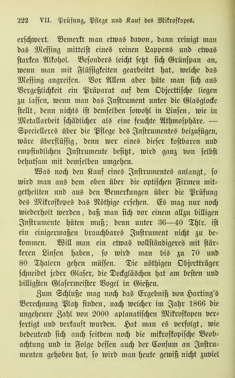 erfcfnoevt. SSemerft man etttrnS bapott, bann reinigt man baS fDteffing mittetft eines reinen Sappen» unb etmaS ftarfen StlfoljoL. SSefonberS leicht feßt fid) ©rünfpan an, menn man mit glüffigfeiten gearbeitet )at, meiere baS SSReffing angreifen. SSor Sittent aber )üte man fid) auS SSerge^tic^feit ein Präparat auf bem Dbjecttifcßc liegen ju taffen, menn man baS fjnftrument unter bie ©taSgtocte ftettt, bemt nidftS ift bemfetben fomo)l in Sinfen, tute in SKetattarbeit fd)äbtid)er atS eine fernste 2(t)mofp)äre. — ©peciettereS über bie fßftege beS SnftrumenteS beijufügen, tnäre überftüffig, benn mer eines biefer foftbaren unb empfinbtidjen ^nftrumeute befißt, mirb ganj Pon fetbft beßutfam mit bemfetben umgeben. 23 aS noc) ben Sauf eines SnftrumeuteS antangt, fo töirb man auS bem oben über bie optifc)en ginnen mit* geteilten unb au» ben SSemertungen über bie Prüfung beS ÜUtifroffopeS baS 9iöt)ige erfeßen. Ge» mag nur nod) mieberßott merben, baff man fiel) Por einem attju billigen Qnftrumente ßüten muff; benn unter 36—40 X)(r. ift ein einigermaßen braud)bareS gnftrument nidft ju be* tommen. 28i£t man ein etmaS PottftänbigereS mit ftär* fereit Stufen ßaben, fo ioirb man bis ju 70 unb 80 Xßatern geßen müffett. Xie nötßigen Dbfectträger fdfneibct jeber ©tafer, bie XedgtaSdjen )at am beften unb biüigften ©tafermeifter SSoget in ©ieffett. Sunt @d)tuße mag nod) baS ©rgebttiß Pon ^arting’S S3ered)nung bfßtatj finbert, nad) toetdfer im 3a)r 1866 bie ungeheure gaßt bon 2000 aptanatifdjen SDlitroffopen Per* fertigt unb Perfauft mürben. §at man eS Perfotgt, mie bebeutenb fid) and) feitbem nod) bie mifroffopifeße 23eob* aeßtung unb in gotge beffen and) ber ©aufum an Snftru* menten ge)oben )at, fo mirb man )eute gemiß nid)t jupiet