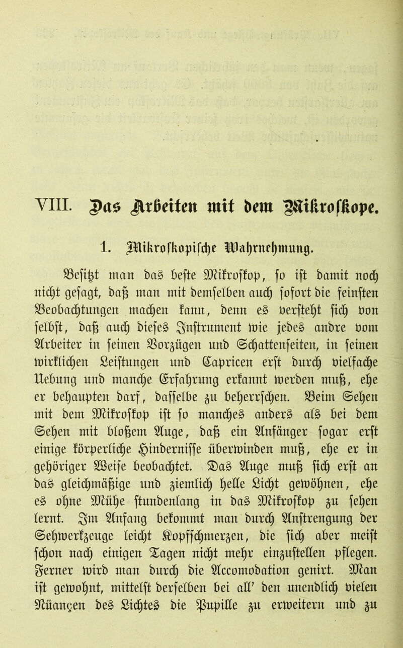 1. fttikrofkopifcpe Ulaprnepmung. S3efi^t man ba§ tiefte SDiitroff op, fo ift bamit nocp nicpt gejagt, baff man mit bemfetben and) fofort bie feinften Seobadptmtgen madpen fann, benn e§ berftept fidp bon fetbft, baff audp biefe§ ^nftrument lute jebe§ anbre bom Arbeiter in feinen Sorjügeit unb ©epattenfeiten, in feinen ttrirttidpen Seiftungen unb Kapricen erft burep bietfaepe Hebung unb manche ©rfaprung erfannt tnerben muff, ef)e er behaupten barf, baffelbe ju beperrfepen. Seim ©epen mit bem fötifroffop ift fo mandpe§ aitber§ atö bei bem ©epen mit btofjem Stuge, baff ein Stnfänger fogar erft einige förpertidpe jpmbetttiffe überininben muff, epe er in gehöriger SSeife beobadptet. ®a§ Singe muff fid) erft an ba§ gleidpmäffige unb jiemlidp pede Sidpt gelböljnen, epe e§ opne iöcüpe ftunbentang in ba§ SMfroffop gu fepen lernt. 3m Stnfaitg befommt man burd) Slnftrengung ber ©epinerfäeuge teiept ftopffdjmerjen, bie fidp aber meift fepon naep einigen hagelt nidpt mepr einjufteden pflegen, ferner tbirb man burep bie Slccomobation genirt. ÜJtan ift getnopnt, mittetft berfelben bei ad’ ben nnertbiicp bieten ■Jtüamjen be§ Sidjteä bie fßupide ju erweitern unb ju