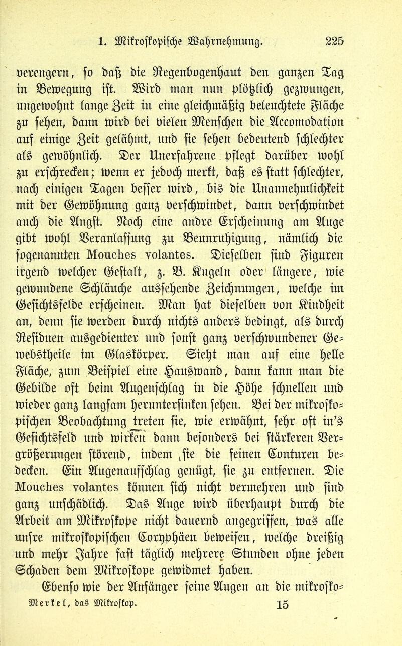 herengern, fo baß bie Regenbogenhaut ben ganzen S£ag in Bemegung ift. SBirb man nun plöfyliä) gelungen, ungewohnt lange Seit in eine gleichmäßig beleuchtete gtäcße $n feßen, bann mirb bei nieten Rtenfdjen bie Slccomobation auf einige Seit gelähmt, nnb fie feßen bebentenb fcßlecßter atg gemößnticß. ®er Unerfahrene pflegt barüber moßl $n erfcßreden; trenn er febocß mer!t, baß eg ftatt fcßlecßter, nacß einigen Xagen beffer mirb, big bie Unanneßmticßfeit mit ber ©emößnnng ganj herfcßminbet, bann herfcßminbet and) bie Slngft. Roch e*ne mtbre ©rfcßeinnng am Singe gibt moßl Beranlaffnng gn Bennrußigung, nämlich bie fogenannten Mouches volantes. ©iefetben finb gignren irgenb metdjer ©eftatt, 3. B. Engeln ober längere, mie gemnnbene @d)länd)e angfeßenbe Seußnnngen, metcße im ©eficßtgfelbe erfdheinen. SJlan ßat biefetben Don ®inbßeit an, benn fie merben bnrd) nichts anberg bebingt, alg bnrd) Refibnen anggebienter nnb fonft gan$ herfcßmnnbener ©e^ mebgtßeite im ©tagförber. ©ießt man auf eine ßette gtäcße, ^um Beifbiet eine |)augmanb, bann fann man bie ©ebilbe oft beim Slngenfcßlag in bie §öße fcßneHen nnb mieber gan^ langfam ßernnterfinfen feßen. Bei ber mifrofto? b>ifdhert Beoba(ßtnng treten fie, mie ermähnt, feßr oft in'g ©eficßtgfelb nnb mirfen bann befonberg bei ftärferen Ber* größernngen ftörenb, inbem tfie bie feinen ©ontnren be- beden. ©in Slngenanffcßtag genügt, fie jn entfernen. ®ie Mouches volantes fönnen ficß nidßt hermehren nnb finb gan$ nnfdhäblidh. Sag Singe mirb überßanbt bnrcß bie Slrbeit am Rtifroflobe nicßt banernb angegriffen, mag alle nnfre tnifroffobifcßen ©orßbßäen bemeifen, melcße breißig nnb meßr Saßre faft täglich meßrere ©titnben oßne jeben ©cßaben bem Rlifroflobe gemibrnet ßaben. ©benfo mie ber Slnfänger feine Singen an bie nxilroffo^ SDlertel, ba§ SDUfroffop. 15