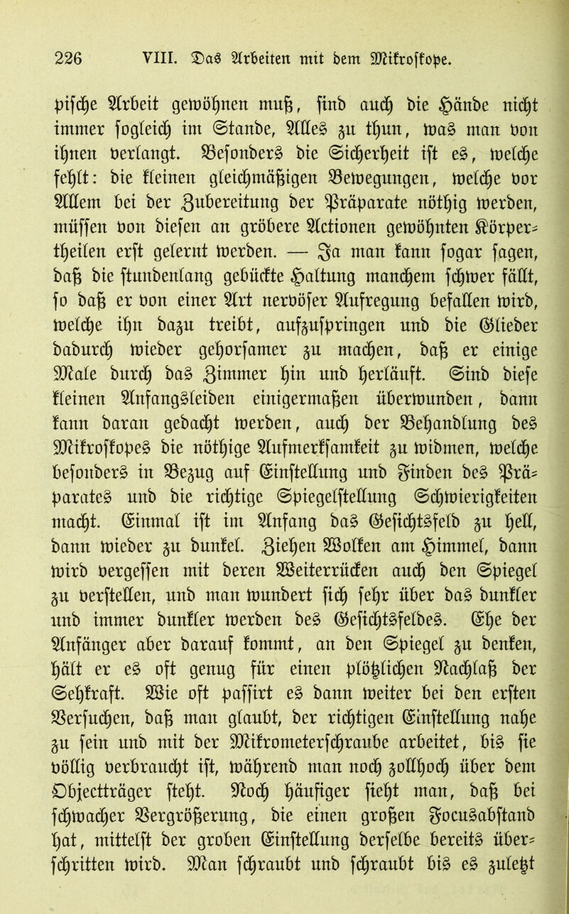 pifcße Arbeit gemöljnen muß, finb aud) bie §änbe nicht immer fogleid) im ©tanbe, Stiles gu tljun, Ina» man Don irrten bedangt. SSefonberS bie Sicherheit ift es, meldje fehlt: bie deinen gleichmäßigen Vetoegungen, metdje bor Sittern bei ber Zubereitung ber Präparate nötljig merben, muffen Don biefen an gröbere Slctionen gemößnten Sörper* tßeiten erft gelernt merben. — Sa utan fann fogar fagen, baß bie ftunbenlang gebüdte Gattung manchem fdjloer fällt, fo baß er Dort einer Slrt nerböfer Slufregung befallen mirb, metdje iljit bagu treibt, aufgufpringen unb bie ©lieber baburdj mieber gefjorfamer ju mailen, baß er einige ütRale burdj baS Zimmer tjin unb ßerläuft. ©inb biefe deinen SlnfangSleiben einigermaßen iibermunben, bann !ann baran gebadjt merben, aitdj ber SMjanbtuttg be§ SJtifroffopeS bie nötljige Slufmerffamfeit gu mibrnen, meldje befoitberS in SSegug auf ©inftetlung unb ffinben beS tßrä= parateS unb bie richtige ©piegelfteltung ©djmierigfeiten madjt. (ginntat ift im Slnfang baS ©efidjtSfetb gu tjetl, bann mieber gu bunlel. Ziehen SB öden am Fimmel, bann mirb bergeffen mit beren SBeiterrüden aitdj ben ©piegel gu berftetten, unb man munbert fid) feßr über baS bunfler unb immer bunder merben beS ©efidjtSfetbeS. @ße ber Slnfänger aber barauf fammt, an ben Spiegel gu benfen, ßält er e§ oft genug für einen ptößlidjen Stacfjtaß ber ©efjfraft. SBie oft paffirt e§ bann meiter bei ben erften SSerfucßen, baß man glaubt, ber richtigen ©infteltimg nahe gu fein unb mit ber SJdfrometerfdjraube arbeitet, bis fie böllig berbraitdjt ift, mährenb man noch gollljodj über bem Dbjectträger fteht. Stoch häufiger fieht man, baß bei fdjtoadjer Vergrößerung, bie einen großen gocuSabftanb Ijat, mittelft ber groben (Sinftellung berfelbe bereits über* fchritten mirb. SJtan fdjraubt unb fdjraubt bis eS guleijt