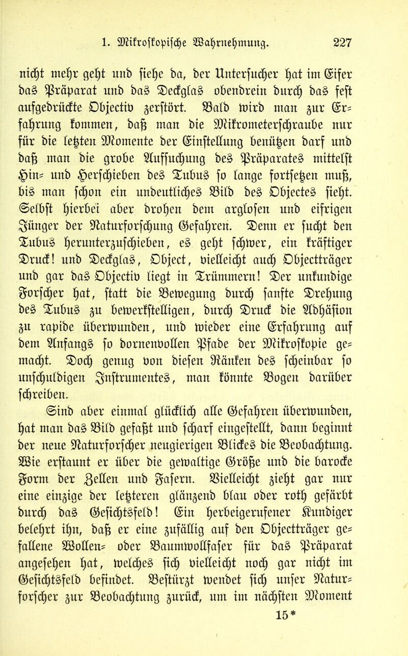 nicht mehr geht unb fte^e ba, ber Unterfucher I)at im ©ifer ba§ Präparat unb ba3 ®edgla£ obenbrein burd) ba§ feft aufgebrüdte Dbjectit) gerftört. 99atb toirb man ;$ur ©r? fahutttg fontmen, bafs man bie 90?ifrometerfchraube nur für bie lebten Momente ber ©infteEung benützen barf nnb ba§ man bie grobe Slitffnc^nng be£ $ßräparate£ mittetft §in? nnb |>erfchieben be§ ®ubu£ fo lange fortfe|en muf3, bi£ man fdjon ein unbeutlicheä S3ilb be£ £)bjecte£ fie£)t. ©elbft Ijierbei aber bro^en bem arglofen nnb eifrigen jünger ber -Katurforfchung ©efahren. ®enn er fucht ben ®ubu£ ^ernnter^nfc^ieben, e3 get)t fdjiner, ein kräftiger ®rud! nnb ®edgla§, Dbject, öieEeidjt auch Dbjectträger nnb gar ba§ Dbjectib liegt in Krümmern! ®er unfunbige $orfd)er tjat, ftatt bie SBetoegung burch fanfte ®rel)ung be£ ®ubu£ $u beioerffteEigen , burd) ®rud bie Slbljäfton &u rapibe überttmnben, nnb toieber eine ©rfahrmtg auf bem 2lnfang§ fo bornenboEen ^ßfabe ber 9Kifrof!opie ge? macht. ®och genug bon biefert hänfen be§ fdjeinbar fo unfäfjulbigen guftrumenteg, man fönnte SSogen barüber fcbreiben. @inb aber einmal glüdlid) aEe @efal)ren überitmnben, hat man ba3 S3ilb gefaxt nnb fdjarf eingefteEt, bann beginnt ber neue 9toturforfd)er neugierigen S3lide§ bie ^Beobachtung. SGSie erftannt er über bie gewaltige ©röfte nnb bie barode gorrn ber ßeEen nnb gafern. SSieEeic^t $ief)t gar nur eine einzige ber leideren glän^enb blau ober roth gefärbt burd) ba3 ©efid)t£felb! ©in ^erbetgerufetter Jhntbiger belehrt ihn, baf$ er eine jufällig auf ben Dbjectträger ge? faEene Wollen? ober SaunüooEfafer für ba£ Präparat angefehen fyat, toelcheg ftd) bieEeidjt noch 9ar n^ ©efidjtäfelb befinbet. S3eftür^t toenbet fid) nufer -Jtatur? forfcher §nr SSeobachtung prüd, nnt im nädjften Moment