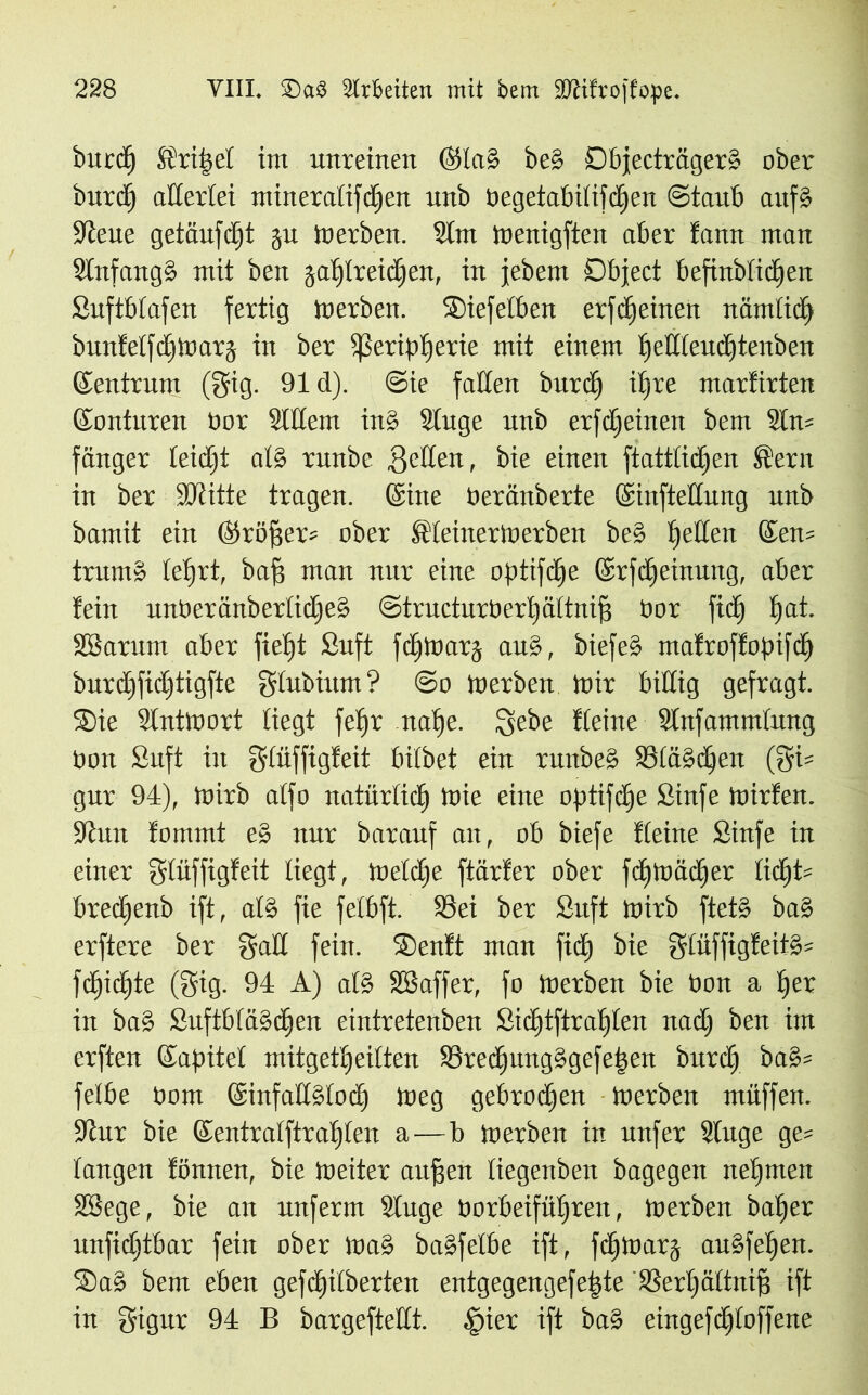 bnrd) Ü?ri|et im unreinen @lci§ be§ Dbjecträger» ober burdj allerlei mineratifdjen unb begetabiiifdfen ©taub auf§ üieue getäufdjt gu Werben. Slnt Wenigften aber tarnt man 3tnfang§ mit ben gatjlreidfen, in jebem Object befinbtidjen Suftbfafen fertig Werben. SMefetben erfdjeitten ttämlid) bunfeffdjWarj in ber Sßeript)erie mit einem ijetlieudjtenben Zentrum (gig. 91 d). @ie falten bnrd) ilfre marfirten ©onturen bor StKem ins? Singe unb erfdfeinen bem 3ln= fänger teidjt at§ runbe gelten , bie einen ftattiidfen Stern in ber ÜDtitte tragen. (Sine beränberte ©infteüung unb bamit ein ©röfjer* ober SfteinerWerben be§ gelten (£en= trutn» tetgrt, baff man nur eine optifdfe ©rfdjeinung, aber teilt unOeränbertidjeä ©tructurberijäitnifj oor fid) i)at. SBaritm aber fietgt Suft fdjwarj and, biefe§ matroftopifd) burd)fid)tigfte gtubium? @o Werben Wir billig gefragt. ®ie Antwort liegt fefjr nat)e. lyebe Keine Stnfammtung Pott Suft in giiiffigteit bilbet ein runbe» 83iä»d)en gur 94), Wirb aifo natürlich Wie eine optifdje Sinfe Wirten. Saut tommt e» nur barauf an, ob biefe Keine Sinfe in einer gtüffigteit liegt, Wetdfe ftärter ober fcfjwädjer tid)t= bredjenb ift, als? fie fetbft. SSei ber Suft wirb ftet§ ba§ erftere ber galt fein. S5entt man ficf) bie giüffigteit§s ftfjic^te (Sig. 94 A) ats? SSaffer, fo Werben bie bon a i)er in ba§ SuftbtaSdjen eintretenben Sid)tftraf)iett nadj ben im erften ©apitet rnitget^eilten Stedjung»gefeigen burd) bas?= felbe bom @infatls?tod) Weg gebroden Werben muffen. 91itr bie ©entralftrafjien a—b werben in unfer Singe gc= taugen tonnen, bie Weiter anfgert tiegenben bagegen nehmen SBege, bie an unferm Sluge borbeifüljren, Werben bafjer unfid)tbar fein ober Was? baSfelbe ift, fdfwarg au§feljen. Sas? bem eben gefd)itberten entgegengefepte SSerijältnig ift in gigur 94 B bargeftetit. fgier ift ba§ eingefdfioffene