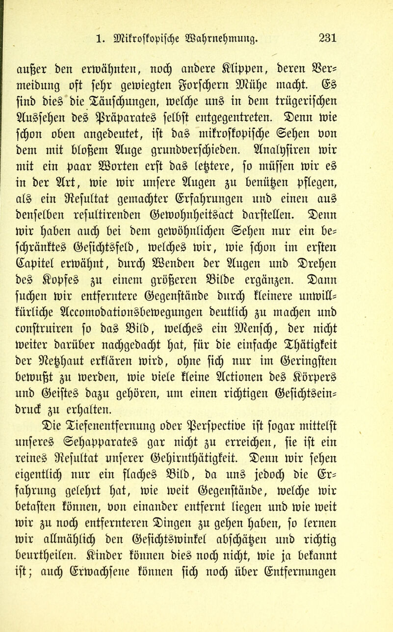 aufser ben ermähnten, noch anbere Rippen, bereu SSer^ uteibung oft fehr gesiegten gorfdhern SJiühe macht. Eg fittb bieg bie Säufcfjungen, tveltye ung in bem trügerifcfjen Slugfetien beg Sßräparateg felbft entgegentreten. Senn mie fcfjon oben angebeutet, ift bag mifroffopifche Sehen öon bent mit bloßem Singe grunbberfdhieben. 2lnalt)firen mir mit ein paar SBorten erft bag festere, fo müffen mir eg in ber Slrt, mie mir nufere Singen §u benähen pflegen, alg ein Siefultat gemachter Erfahrungen unb einen aug benfelben refnltirenben ©emofjnheitgact barfteHen. Senn mir h^ben auch bei bem gemöhnlidhen Sehen nur ein be= fcf^ränfteg ©efidhtgfelb, meldheg mir, mie fdjjon im erften Eapitel ermähnt, bnrdh Sßenben ber Singen unb Srel)en beg ®opfeg §u einem größeren SSilbe ergänzen. Sann futhen mir entferntere ©egenftänbe bnrdh liiere unmill- fürlidhe Slccornobationgbemegnngen bentlidh ju machen nnb conftrniren fo bag 93ilb, meldheg ein SJienfch, ber nicht meiter barüber nadhgebadht hat, für bie einfache St)ätigfeit ber Sleptmut erflären mirb, ohne fidh nur im ©eringften bettmfst ju merben, mie oiele fleine Slctionen beg Sörperg nnb ©eifteg ba$u gehören, um einen richtigen ©efichtgein- brucf ju erhalten. Sie Siefenentfernnng ober ^ßerfpectiöe ift fogar mittelft unfereg Sehapparateg gar nidht $u erreichen, fie ift ein reineg Siefultat nuferer ©ef)irnthätigfeit. Senn mir feljen eigentlich nur ein fladheg 33ilb, ba nng jeboch bie Er- fahrung gelehrt hat, mie meit ©egenftänbe, meldhe mir betaften fönnen, öon einanber entfernt liegen nnb mie meit mir ju noch entfernteren Singen ju gehen haben, fo lernen mir allmählich ben ©efidhtgminfel abfchäpen nnb ridhtig beurteilen. ßinber fönnen bieg nodh nidht, mie ja befannt ift; auch ©rmachfene fönnen fidh noc*) über Entfernungen