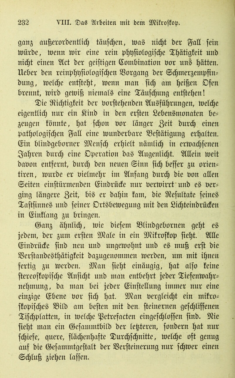 gang aufjerorbentlidj tnufcficit, maS nidjt ber galt fein mürbe, menn mir eine rein plpjfiologifdje STtjätigfeit unb nidjt einen Stet ber geiftigen Kombination bor unS Ratten. Heber ben reinpljijfiologifdjert Vorgang ber ©djmergentpfin* bung, toeldje entfteljt, menn man fidj am Ijeifjen Ofen brennt, mirb gemifs niemals eine iEäufdjung entfielen! ®ie Stidjtigfeit ber borfteljenben StuSfüljrungen, meldje eigentticE) nur ein Sittb in ben erften SebenSmonaten be= geugen tonnte, Ijat fd)on bor länger ßeit burdj einen patljologifdjen gaff eine tounberbare SSeftätigung erhalten. (Sin blinbgeborner SOtenfdj erfjielt nämlidj in ermadjfenen galjrett burdj eine Operation baS Slugenlidjt. 3lHein meit babon entfernt, burd) ben neuen <2hm fiel) beffer grt orten* tiren, mürbe er bielmeljr im Stnfang burdj bie bon affen ©eiten einftürmenben (Sinbrüde nur bertoirrt unb eS ber* ging längere 8eit, bis er bat)in tarn, bie Dtefultate feines SaftfimteS unb feiner DrtSbemegung mit ben Stdjteinbrüden in (Sintlang gu bringen. ©ang äljnlidj, mie biefem 93linbgebornen gcljt eS jebent, ber gum erften SÖlale in ein ÜDcitroffop fielet. 2lße (Sinbrüde finb neu unb ungemoljnt unb eS muff erft bie 33erftanbeStt)ätigteit bagugenommen merben, um mit iljtten fertig gu merben. tOcan fieljt einäugig, f)at alfo leine ftereoffopifdje Slnfidjt unb man entbehrt jeber Srefenmaljr* neljmung, ba man bei jeber (Sinfteffung immer nur eine einzige (Sbene bor fidj E)at. 3)am bergleidjt ein mifro* ftopifdjeS S3ilb am beften mit ben fteinernen gefdjliffeneit iEtfdjplatten, in meldje ißetrefacten eingefdjtoffen finb. jJtie fieljt man ein (Sefantmtbilb ber le|teren, fonbern Ijat nur fdjiefe, quere, flädjenfjafte ®urdjfdjnitte, meldje oft genug auf bie ©efammtgeftalt ber SSerfteinerung nur ferner einen ©djlufi gieren laffen.