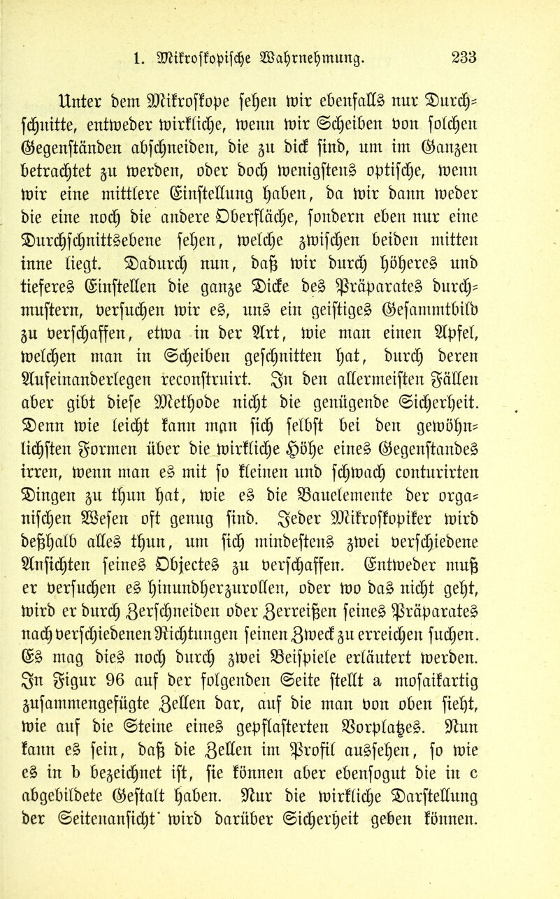 Unter bem Stftifroffope fefyen inir ebenfalls nur Surcfp fdhnitte, entineber inirflidhe, inemt inir ©Reiben bon folgen @egenftänben abfdhnetben, bie 51t bid ftnb, um im (Skn^en betrautet $u inerben, ober bodj inenigfteng optifdje, inenn inir eine mittlere (Sinfteltung I)aben, ba inir bann ioeber bie eine noch bie anbere Oberfläche, fonbern eben nur eine ®urchfct)nitt£ebene febjen, ioetdje gtüifd^en beiben mitten inne liegt. Saburd) nun, ba^ inir burd) fyöfyexeZ nnb tiefere^ ©tüftelten bie gan^e Side be£ Präparates? burdEp mnftern, berfuchen inir e§>, un3 ein geiftiges? ©efammtbilb ju berfdjaffen, etina in ber SIrt, inie man einen 9tpfet, inetdhen man in ©Reiben gefdhnitten fyat, burdh bereu Stufeinanbertegen reconftruirt. gn ben atlermeiften gälten aber gibt biefe SJtetljobe nicht bie genügenbe Sicherheit. Senn inie leidet fann man fidh felbft bei ben geinöhm lidhften gormen über bie inirflid)e §öhe eine§ ($egenftanbe£ irren, inenn man e§> mit fo Keinen nnb fdhinadh contnrirten Singen $u thun t)at, inie e§ bie ^Bauelemente ber orga* nifdhen SSefen oft genug finb. Seber Sftifroffopifer inirb bepatb atteä Ü)un, nnt fidh minbeftens? $inei Oerfdhiebene Stnfidhten feinet Objecte^ ^n berfdhaffen. ©ntioeber nm§ er berfndhen e§ hinun^)erPro^enf ober tno ba3 nicht geht, inirb er burd) gerfdhneiben ober gerreifsen feinet Präparate^ nadhberfdhiebenen Stiftungen feinen gined^u erreichen fndhen. ©£ mag bies? nod) burd) §inei SSeifpiete erläutert inerben, ^n gigur 96 auf ber folgenben ©eite ftetlt a mofaifartig ^ufammengefügte gelten bar, auf bie man bon oben fieht, inie auf bie ©teine eines? geklafterten $8orpla|e£. 9tun fann e£ fein, baf$ bie gelten im profil angfeh^, fo inie e$ in b bezeichnet ift, fie fönnen aber ebenfognt bie in c abgebilbete ©eftalt fjaben. 9tur bie inirflidhe Sarftettnng ber ©eitenanfidht* inirb barüber ©idherpeit geben fönnen.