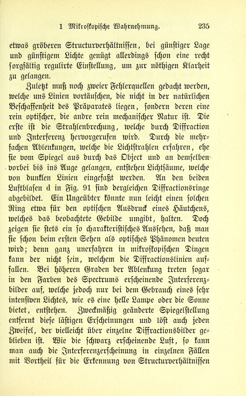 etmag gröberen ©tructurPerhältniffen, bet günftiger Sage nnb günftigem Sichte genügt allerbingg fdtjon eine recht forgfältig regulirte (Sinfteüung, tun jur nötigen Klarheit $u gelangen. ßulefct ntuf$ noch $ft)eier geljlerquelten gebaut toerben, toeldje ung Sinien Portäufdhen, bie nicht in ber natürlichen 93efaffenf)eit beg ^räparateg liegen, fonbern beren eine rein optifcher, bie anbre rein ntedhanifdjer Statur ift. ®ie erfte ift bie Strahlenbrechung, toetä£)e burd) ®iffraction nnb Qnterferen^ fjeröorgerufen toirb. ®urdh bie me^r- fachen Slblenfungen, toelche bie £idhtftral)len erfahren, ehe fie Dom (Spiegel aug burdh bag Object nnb an bentfelben Porbei big ing Singe gelangen, entfielen Sidhtfäume, toeld^e bon bunflen Sinien eingefaßt inerben. Sin ben beiben Suftblafen d in gig. 91 ftnb bergleidjen ®iffractiongringe abgebilbet. (Sin Ungeübter fönnte nun leidet einen folgen IRing etioa für ben optifdhen Slugbrnd eineg §äutcheng, metdjeg bag beobachtete ßtebifbe umgibt, galten. ®odh geigen fie ftetg ein fo dfjarafteriftifcheg Slugfeijen, ba§ man fie fdjon beim erften Sehen alg optifdjeg 5ß^ättomen beiden inirb; benn gan$ unerfahren in mifroffopifdhen ®ingeit fann ber nicht fein, ineldhem bie ®iffractionglinien auf? fallen. S3ei fjfyexen (graben ber Slblenfnng treten fogar in ben garben beg Spectrumg erfdheinenbe Interferenz bilber auf, ioetdhe jebodh nur bei bem (Gebrauch eineg fe£)r intenftPen Sichteg, ioie eg eine tjeltte Sampe ober bie (Sonne bietet, entfielen, gioedmä^ig geänberte ©piegelftellung entfernt biefe läftigen (Srfdhetnungen nnb löft and) jeben Stoeifel, ber PieHeidjt über einzelne ®iffractiongbilber ge? blieben ift. SBie bie fdhioar^ erfdheinenbe Snft, fo fann man audh bie Ignterferenjerfdheinung in einzelnen gälten mit SSortheit für bie (Srfennung Pon ©tructurPerhältniffen