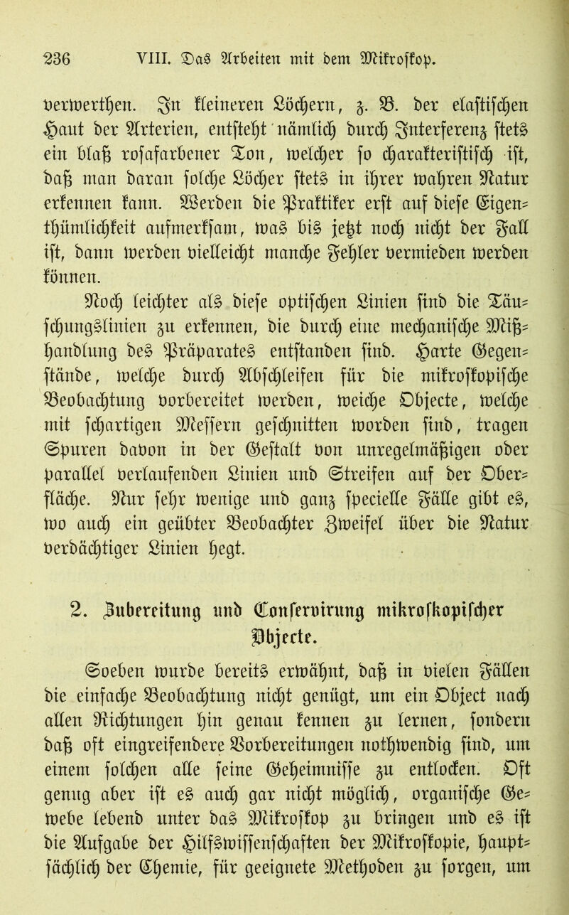t)ertoer±f|en. gn Keineren Södjern, g. 58. ber etaftifcljeri 4>aut ber Strterien, entfielt näm!idj bitte!) gnterfereng ftetS ein btafj rofafarbener £on, melier fo djarafteriftifdj ift, baff man baran fo!ct)e Södjer ftetS in ihrer magren Statur erfennen tarnt, äSerben bie Praftifer erft auf biefe ©igen= itjümlichfeit aufmerffam, WaS big jetst nodj nidjt ber gad ift, bann Inerben biedeidjt mandjc gelter öermieben Werben fönnen. Stoch teidjter a!S biefe optifdjen Sinien finb bie %äu= fdjungSIinien gu erfennen, bie burcfj eine medjaitifdje Ü0üf5= £)anb!ung beS Präparates entftanben finb. tpartc ©egen= ftänbe, Wetdje burd) Slbfdjleifen für bie mifroffopifdje Beobachtung borbereitet werben, Weiche Dbjecte, welche mit fdjartigen SJieffern gefc^nitten Worben finb, tragen ©puren babon in ber ©eftatt bon unregelmäßigen ober Parade! bertaufenben Sinien unb Streifen auf ber Ober= flache. Stur fet»r Wenige unb gang fpeciede gäde gibt eS, Wo auch ein geübter Beobachter Bweife! über bie Statur berbädjtiger Sinien hegt- 2. lubereitung unb donfennrung mikrofkopifdjvr Objecte. ©oeben Würbe bereits erwähnt, baff in bieten gäden bie einfache Beobachtung nidjt genügt, um ein Object nadh aden Züchtungen tjin genau fennen gu lernen, fonbern baß oft eingreifenbere Borbereitungen noüjWenbig finb, um einem fotdjen ade feine ©eßeimniffe gu entlüden. Oft genug aber ift eS audj gar nidjt mögtidj, organifdje @e= Webe tebenb unter baS SJüfroffop gu bringen unb eS ift bie Aufgabe ber .SilfSWtffenfdjaften ber SJcifroffopie, !)aitpt= fädjtich ber ©hemie, für geeignete Btetljoben gu forgen, um